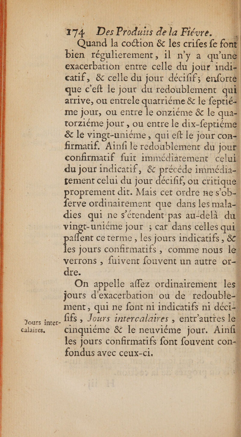 Jours inter- Calaires. 274 Des Produits de la Fiévre. . Quand la coétion &amp; les crifes fe fon: bien régulierement, il n’y à qu'uné exacerbation entre celle du jour indi® catif, &amp; celle du jour décifif; enfort&amp; que c’eft le jour du redoublement qui arrive, ou entrele quatriéme &amp; le feprié=s me jour, ou entre le onziéme &amp; le qua“ torziéme jour , ou entre le dix-feptiém&amp; &amp; le vingt-unième, qui eft le jour con firmatif. Ainfi le redoublement du jouts confirmatif fuit immédiatement celui du jour indicatif, &amp; précéde immédia-w tement celui du jour FT ou critiques proprement dit. Mais cet ordre nes'ob ferve ordinairement que dans les mala-« dies qui ne s'étendent pas au“delà dun vingt-unième jour ; car dans celles qui ; rt ce terme , les jours indicatifs, &amp;w Fe jours confirmatifs , comme nous lé verrons , fuivent fouvent un autre Or-h dre. ï On appelle affez ordinairement less jours d'exacerbation ou de redouble ment, qui ne font n1 indicatifs n1 déci4 fifs , Jours intercalaires , entr'auttes le cinquiéme &amp; le neuviéme jour. Ainf les jours confirmatifs font fouvent con- fondus avec ceux-ci. $ W2 k