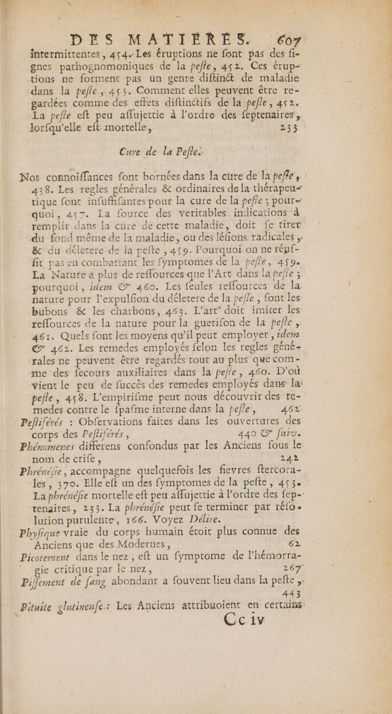 à: * Se intermitrentes, 454. Les éruptions ne font pas des fi- gnes pathognomoniques de la peffe, 452. Ces érup- tions ne forment pas un genre diftin&amp; de maladie dans la pefle , 453. Comment elles peuvent être re- gardées comme des effets diftinétifs de la pefe, 452. La pefle eft peu aflujettie à l’ordre des feprenaires, lorfqu’elle eft mortelle, 233 Cure de la Pete. 438. Les regles générales &amp; ordinaires dela thérapeus tique font infufhfantes pour la cure de la peffe ; pour quoi, 457. La fource des veritables indications à remplir dans la cüre de cette maladie, doit fe urer du fond même de la maladie, ou des lélions radicales ;; &amp; du déletere de la pefte , 459. Pourquoi on ne régf- fit pas en combattant les fymptomes de la peffe, 459. La Nature a plus de reffources que l'Art dans la pefie ; pourquoi , idem © 460. Les feules reflources de la nature pour l’expulfon du déletere de la pefle , font les bubons &amp; les charbons, 463. L'art” doit imiter les reffources de la nature pour la guerifon de la pefie , 461. Quels font les moyens qu’il peut employer , :dems € 4621. Les remedes employés felon les regles géné- rales ne peuvent être regardés tout au plus que com- me des fecours auxiliaires dans la peffe, 460. D'où vient le peu de fuccès des remedes employés dans la: medes contre le fpafme interne dans la fef'e, 462: Pefliférés : Obfervations faites dans les ouvertures des corps des Pefliférés, 440 © fun. Phénomenes differens confondus par les Anciens fous Le nom dectife, 244 Phrénéfie, accompagne quelquefois les fievres ftercora- les, 370. Elle eft un des fymptomes de la pefte, 453 tenaires, 233. La phrénéfie peut fe terminer par réfo- lurion purulente, 166. Voyez Délire. Phyfique vraie du corps humain étoit plus connue des Anciens que des Modernes, AUX Picotement dans le nez, eft un fymptome de lhémorra- , a critique pas le nez, 267 443 Cc1v