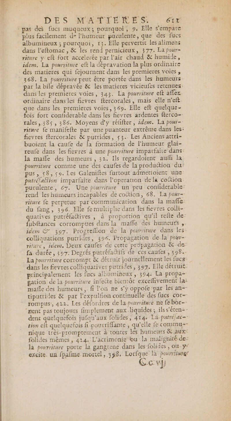 DES MAMIENES.. 6 pas des fucs muqueux; pourquoi, 9. Elle s'empare plus facilement d= l'humeur guculente, que des fucs albumineux ; pourquoi, 13. Elle pervertit les alimens dans l’eftomac , &amp; les rend pernicieux, 377. La pour- riture y: eft fort accelerée par l'air chaud &amp; humide, idem. La pourriture eft la dépravation la plus ordinaire des matieres qui fejournent dans les premieres voies , 368. La pourriture peut être portée dans les humeurs: pat la bile dépravée &amp; les matieres vicieufes retenues: dans les premieres voies, 343. La pourriture eft affez. ordinaire dans les fievres ftercorales, mais elle n’eft. que dans les premieres voies, 369. Elle eft quelque- fois fort confiderable dans les fievres ardentes fterco- rales 385, 386. Moyens d'y réfifter, idem. La pour- riture fe manifefte par une puanteur extrême dans les: fievres ftercorales &amp; putrides, 53. Les Anciens attri- buoient la caufe de la formation de l'humeur glai- reufe dans les fievres à une pourriture impatfaite dans: la mafle des humeurs , 32. Ils regardoient aufli la pourriture comme une des caufes de la produétion du: pus, 58,59. Les Galeniftes furtout admettoient une putréfailion imparfaite dans l’operauon dela coétion purulente, 67. Une pourriture un peu confiderable: rend les humeurs incapables decoétion, 68. La pour- riture fe perpetue par communication dans la maffe: du fang, 396. Elle fe multiplie dans les fievres coili- quatives putréfadives , à proportion qu’il refte de: fubftances corrompues dans la maffe des humeurs , idem @*° 397. Progreflion de la pourriture dans les colliquations putrides, 396. Propagation de la poar- riture, idem. Deux caufes de cette propagation &amp; de: fa durée, 397: Degrés putréfactifs &amp; cés caufes , 398: principalement lés fucs albumineux ,-394: La propa- gation de la pourriture infecte bientôt exceflivement la: malle des humeurs ,. fi l’on ne s’y oppofe‘par les an-- tiputrides &amp; pat l’expulfion continuelle des fucs cor- rompus:, 422. Les défordres de la pourriture ne fe bor-- ‘ment pas toujours fimplement aux-liquides ; ils s’éten-- dent quelquefois jufqu'aux folides, 414: La-parréjac=. tion eft quelquefois fi pourrifante, qu’elle fe commu-- nique très-promptement à toutes les humeurs &amp; aux folides mêmes , 414. L'acrimonie tou la malignité de: la pourriture porte la gangrene dans les folides, ou-y* excite. un fpafme mortel, 398. Lorfque là pourriture Ge vi; ei de, Pre ras