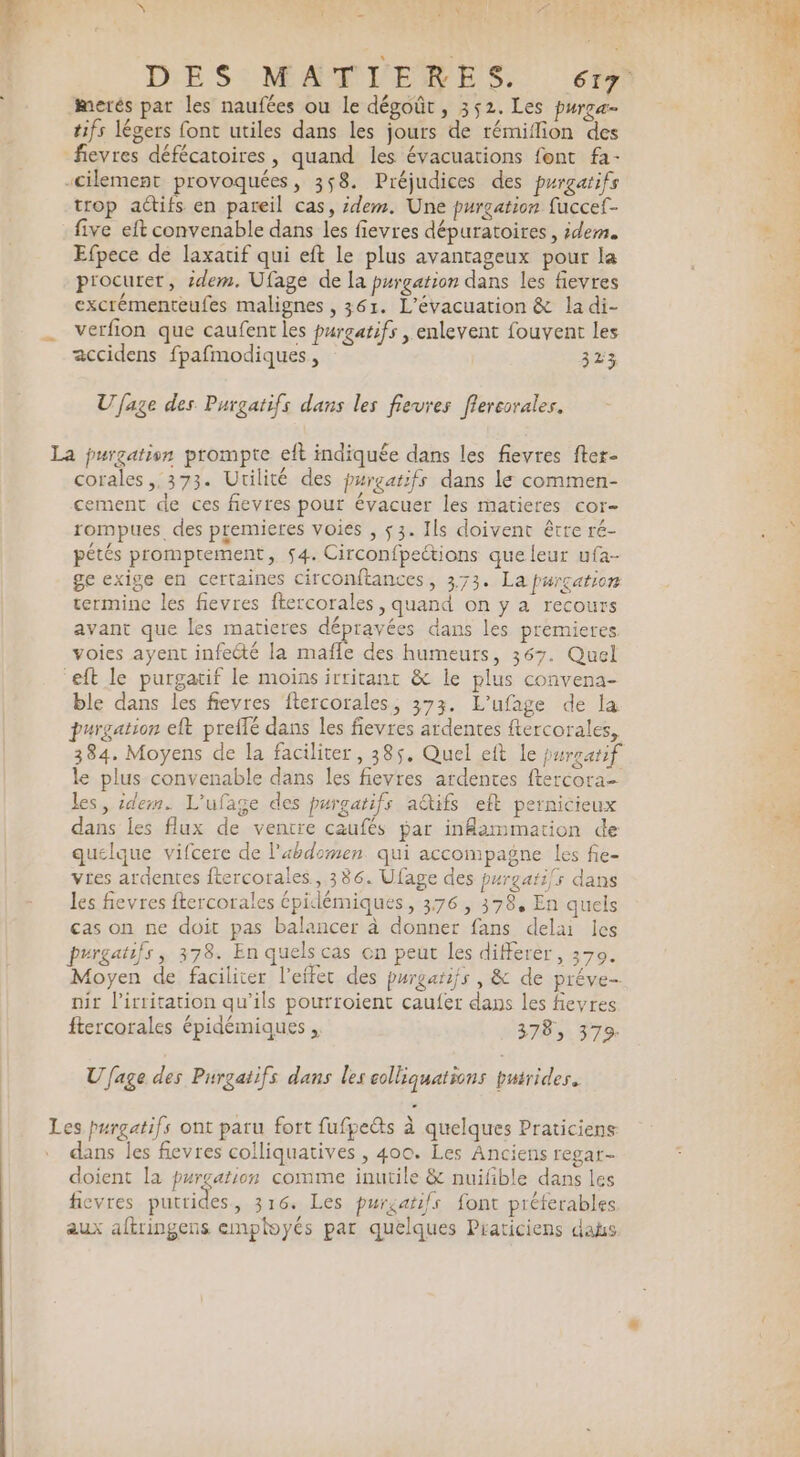 merés par les naufées ou Le dégoût, 352. Les pureæ- tifs légers font utiles dans les jours de rémiflion des trop actifs en pareil cas, idem. Une purgation fuccef- five eft convenable dans les fievres dépuratoires , idem. Efpece de laxatif qui eft le plus avantageux pour la procurer, idem. Ufage de la purgation dans les fievres excrémenteufes malignes , 361. L’évacuation &amp; la di- verfion que caufent les purgatifs , enlevent fouvent les accidens fpafmodiques, 323 Ufage des Purgatifs dans les fievres flereorales. E corales,,373. Utilité des purgatifs dans le commen- cement de ces fievres pour évacuer les matieres cor- rompues. des premieres voies , $3. Ils doivent être ré- pétés promptement, 54. Circonfpeétions que leur ufa- ge exige en certaines circonftances, 373. La Purgation termine les fievres ftercorales , quand on y a recours avant que les matieres dépravées dans les premieres voies ayent infecté la mafle des humeurs, 367. Quel ble dans les fievres ftercorales, 373. L’ufage de la purgation eft preflé dans les fievres ardentes ftercorales, 384. Moyens de la faciliter, 385. Quel eft Le pureatif le plus convenable dans les fievres ardentes ftercora- les, idem. L'ufage des purgatifs a@tifs eft pernicieux dans les flux de ventre caufés par inflammation de quelque vifcere de l'abdomen qui accompagne les fie- vies ardentes ftercorales, 386. Ufage des purgari/s dans les fievres ftercorales épidlémiques, 376, 378, En quels cas on ne doit pas balancer à donner fans delai les purgatifs, 378. En quels cas on peut les différer, 370. Moyen de faciliter l'effet des purgarifs , &amp; de préve- nir l’irritation qu’ils pourroient caufer dans les feyres ftercorales épidémiques , 378, 379. Ufage des Purgatifs dans les eolliquations burides. es purgatifs ont paru fort fufpes à quelques Praticiens dans les fievres colliquatives , 400. Les Anciens regar- doient la purgation comme inutile &amp; nuifible dans les fievres putrides , 316. Les puréatifs font préterables aux aftringens employés par quelques Praticiens das