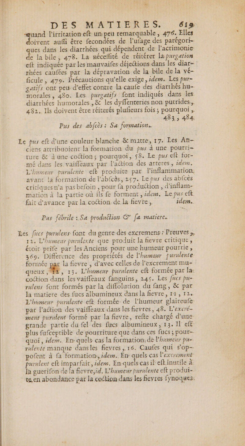 DES MATIÈRES. 66 nue l'irrication eft un:peu remarquable, 476. Elles oivent aufli être fecondées de l’ufage des parégori- ues dans les diarrhées qui dépendent de l’acrimonie. k la bile, 478. La néceflité de réitérer lapurgation eft indiquée par les mauvaifes déjeétions dans les diar- rhées caufées par la dépravation de la bile de la vé- ficule, 479. Précautions qu’elle exige ,idem. Les pur- gatifs ont peu d’effet contre la caufe des diarihés hu- morales, 480. Les purgatifs font indiqués dans les diarrhées humorales, &amp; les dyffenteries non putrides,, 482. Ils doivent être réiterés plufieurs fois; pourquoi, 483, 484 Pus des abfcès : Sa formation. Le pus eft d'une couleur blanche &amp; matte, 17. Les An ciens artribuoient la formation du pus à une pourri ture &amp; à une cotion; pourquoi, 58. Le pus eft for- mé dans les vaiffeaux par laétion des arteres , idem. L'humeur purulente efk produite par l’inflammation, avant la formation de l’abfcès, 257. Le pus des abfcès critiques n’a pas befoin , pour fa produétion , d'inflam- mation à la partie où ils fe forment , idem. Le pus eft. fait d'avance par la coétion. de la fievre. idem. Pus fébrile : Sa produltion ©' [a matiere. Les fucs purulens font du gente des excremens : Preuves ;, 12. L'humeur purulerte que produit la fievre critique, étoit prife par les Anciens pour une humeur pourrie , 369. Difference des propriétés de l'humeur furulente- forrnée par la fievre , d'avec celles de l’excrement mu- queux L 3 13. L'humeur purulente eft formée par la: codion dans les vaiffeaux fanguins, 245. Les fucs pu- rulens font formés par la diffolution du fang, &amp; par la matiere des fucs albumineux dans la fievre, 11, 12%. L'humeur purulente efk formée. de l'humeur glaireufe par l’action des vaiffeaux dans les fievres, 48. L’excré- ment purulent formé par la fievre, refte chargé d’une grande partie du fel des fircs albumineux, 13, Il eft plus fufceprible de pourriture que dans ces fucs ; pour quoi, idem. Em quels cas la formation: de l'humeur pu- rulente manque dansles fievres, 16. Caufes qui s’op-- pofent à fa formatiom, idem. En quels cas l’excrement purulent eft imparfait , idem. re à casileftinutile à: Ja gucrifon de la fievre,id. L'humeur purulente eft produi- te, en abondance par la coétion dans Les fievres fynoques.