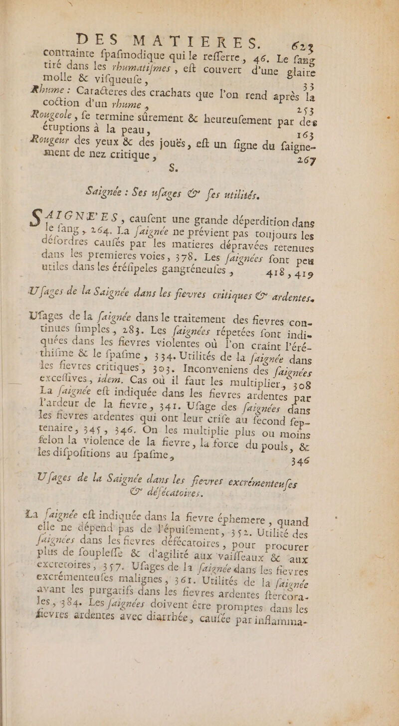 DES MAMPERES. contrainte fpafmodique quile refferre, 46. Le fang tiré dans les rhumatifmes , eft couvert d’une glaire molle &amp; vifqueu£e, 33 Rhume : Caradteres des crachats que l’on rend après la cottion d’un rhume , 253 Rougeole , fe termine sûrement &amp; heureufement pat des 12 €tuptions à la peau, 163 Rougeur des yeux &amp; des jouës, eft un figne du faigne- ment de nez critique, 267 Saignée : Ses ufages € [es utiliser. S &lt; IGNEES, caufent une grande déperdition dans ” Je fang , 264. La Jaignée ne prévient pas toujours les défordres caufés par les matieres dépravées retenues dans les premieres voies, 378. Les Jargnées font peu utiles dans les éréfipeles gangréneules &gt; 418,419 U [ages de la Saignée dans les frevres critiques € ardentes. Ufages de la faignée dans le traitement des fievres con- tinues fimples, 283. Les faignées répetées font indis quées dans Les fieyres violentes où l'on craint l’éré- thifme &amp; le fpafime , 334. Urilités de la Jaignée dans les fievres critiques, 303. Inconveniens des Jaignées exccflives, idem. Cas où il faut les multiplier, 308 La faignée eft indiquée dans les fievres ardentes par l'ardeur de la fevre, 341. Ufage des faïgnées dans les fievres ardentes qui ont leur crife au fecond fep- tenaire, 345, 346, On les multiplie plus où moins felon la violence de la fievre, la force du pouls, &amp; les difpofitions au fpafime, 346 U fages de la Saignce dans les fevres excrémenten(es © défécatoires. La faignée eft indiquée dans la fievre éphemere , quand elle ne dépend pas de fé uifement, 352. Utilité des faignées dans les fievres défécatoires &gt; Pour procurer plus de foupleffe &amp; d’agilité aux ‘vaifleaux &amp; aux excretoires, 357. Ufages de la faignée dans les fievres excrémenteufes malignes ,; 361. Utilités de ja laignée avant les purgatifs dans les fievres ardentes ftercora. les, 384. Les Jaignées doivent être promptes. dans les ficvres ardentes avec diarrhée, caufée par inflamina-