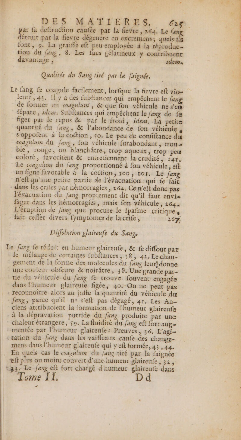 détruit par la fievre dégenere en excremens ; quels i font, 9. La graifle eft peu employée à la réproduc- tion du /ang, 8. Les fucs gélatineux y contribuent davantage , idem Qualités du Sang tiré par la faignée. lente, 43. 11 y a des fubftances qui empêchent Le fang de former un coagulum', &amp; que fon véhicule ne s’em fépare , idem. Subltances qui empêchent le Jang de fe figer par le repos &amp; par le froid, idem. La petite quantité du /4rg, &amp; l'abondance de fon véhicule , soppofent à la coétion, so. Le peu de confiftance du coagulum dù {ang , fon véhicule furabondant , trou ble, rouge, ou blanchâtre, trop aqueux, trop peu coloré, favorifent &amp; entretiennent la crudité, 147. Le coagrlum du {ang proportionné à fon véhicule, eft un figne favorable à la coétion, 500, 101. Le Jang n'eft qu'une petite partie de l'évacuation qui fe fait l'évacuation du fang proprement dit qu'il faut envi« fager dans les hémorragies, mais fon véhicule, 12644 L'éruption de fang que procure le fpafme critiques Diffolution glaireufe du SAnZe le mélange de certaines fubftances, 38, 42, Lechan- tie du véhicule du /arg fe trouve fouvent engagée dans l'humeur glaireufe figée, 40. On ne peur pas fang, parce qu’il n° s'eft pas dégagé, 41. Les An- ciens atcribuoient la formation de l'humeur glaireufe mentée par l'humeur glaireufe: Preuves, 36. L’agi- mens dans l'humeur glaireufe qui y eft formée, 43,44. * . # ee En quels cas le coxsulum du /ang tiré par la faignée it plus ou moins couvert d’une humeur glaireufe, 32, Tome IT. LA PO NS 2: