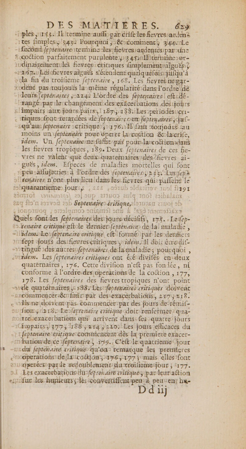 -ideuïs\eprénaires y&gt;2240 L'ordre des féptemmirer| eftsdé- es{1i10t 313 | 257.9HP .271H03 erJiq NO 2 Î sq Îto'n esivon 29h Septenaites érifique.\s111eù sivoi sb « i0upiuog ç 27olqros snisms) sus &amp; leg 1nsmsfiéxs Quels fontiles fepienaivesdesijours dévififs, 175. .Ledep- 22venaire critigekftole dernier feprén aire de dal maladie , =} idemsLeifeptenaire critique, ef: formé pat les-deriers 1-fept joufs des:fievresétitiques ss ide OH doir écredit -\tihgué 1desautres:/eprenaires délamaladie; pourquoi , -zdem. Les feptenaïres critiques ont éédivifés en:deux quatérnaires , 176. Cette divifion n’eft pas fondée, ni conforme à l’ordre:desioperationsde la coétion , 177, 178. Les feptenaires des fievres tropiques n’ont point sil quatétnaires 51887 Les’ eprénairel critiques doivent -sxcommencérecifinirpar dessexacérbatiôis:, 2175218. e Hsineidoiventpas. éommencerrpar des fours delrémi(- ou fomyiare Le-érremaire eritique doit renfermer*qua- roitcehexacerbations quil arrivent dans: fes quatre jours -1(fmpairs3q79?; 188 2143210: Les jours efficaces du «1 1 feptenuire èritique comiencent dès la premiere exacer- -rnpationide;ce 1feprenaire, 579.. C'eftile quatrième four -Ledu feprenairé critique Qu'on temaïque les preticres au coperées! par de redoublemientdu-roifiemesjour ; 177. 2.1 Les exacerbarions dufépronaire tritiques leutraétion ‘à peuven; hu D du) e-rquarantieme: jour:$ ,££: Î t ï + arir tri stilre s) / 1C PPS Pr AN D