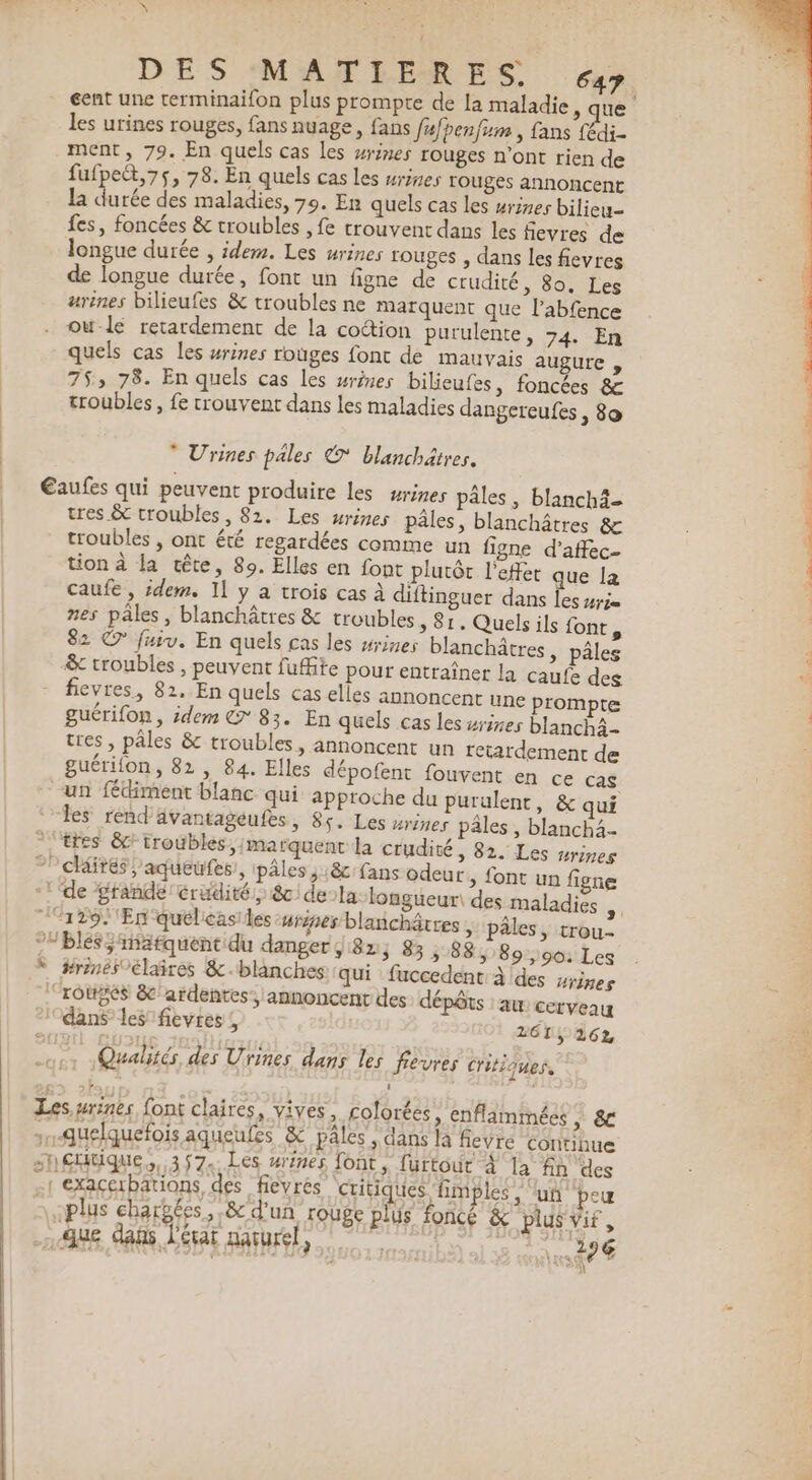 NY DES MATEERES «x gent une rerminaifon plus prompte de la maladie, que les urines rouges, fans nuage, fans fufbenfum , fans fédi- ment, 79. En quels cas les #ines rouges n’ont rien de fufpeét,75, 78. En quels cas les srines rouges annoncent ni rée des maladies, 79. Er quels cas les #rines bilieu- fes, foncées &amp; troubles , fe crouvent dans les fievres de longue durée , idem. Les urines rouges , dans les fievres de longue durée, font un figne de crudité, 80, Les arènes bilieufes &amp; troubles ne marquent que labfence ou-le retardement de la cotion purulente, 74. En quels cas les wrines rouges font dé mauvais augure , 753 78. En quels cas Les rimes bilieufes, foncées &amp; troubles, fe rrouvent dans les maladies dangereufes 80 * Urines pales © blanchätres. Eaufes qui peuvent produire les urines pâles, blanch4- tres &amp; croubles, 82. Les wrines pâles, blanchâtres &amp; troubles , ont été regardées comme un figne d’affec- tion à la tête, 89. Elles en font plutôt l'effet que la caufe , idem. 11 y a trois cas à diftinguer dans les sr nes pâles, blanchâtres &amp; troubles, 81. Quels ils font, 82 © fuiv. En quels cas les srines blanchâtres, pâles &amp;c troubles , peuvent fuffite pour entraîner la caufe des 1 fievres, 82..En quels cas elles annoncent une prompte guérifon, idem € 83. En quels cas les srises blanchà tres , pâles &amp; troubles, annoncent un retardemenc de guérifon, 82, 84. Elles dépofent fouvent en ce cas un fédiment blanc qui approche du purulenc, &amp; qui ‘les rend'vantageufes, 85. Les #rines pâles , blanch4- ttes &amp; troubles, marquent la crudité , 82. Les wrmes cléirés, aqueufes, pâles ;:8&amp; fans odeur &gt; font un figne -l ‘de tande érudité » 80) dela longueur des maladies 4) 129. En quéleasiles rise blanchâtres &gt; pâles, trou 91 blés inatquentidu danger; 82; 83 5 88, 89,90: Les * ÿrinésoélaires &amp;-blänches qui fuccedent à des srines roùpes 8 ardentes, annoncent des dépôts :aw cerveau dans les fievres ; 261, 262 Qualités des Urines dans les fevres critioues. À Les urines font claires, vives, colorées, enflammées + &amp; Quelquefois aqueufes &amp; pâles , dans là fievre continue shÇdtique,, 357. Les rênes font, furtout à la fin des 1 exacerbations des fievrés critiques fimples , ‘un peu «plus eharbées, 8 d'un rouge plus foncé &amp; plus vif, 28e dans Léçat naturel, 26