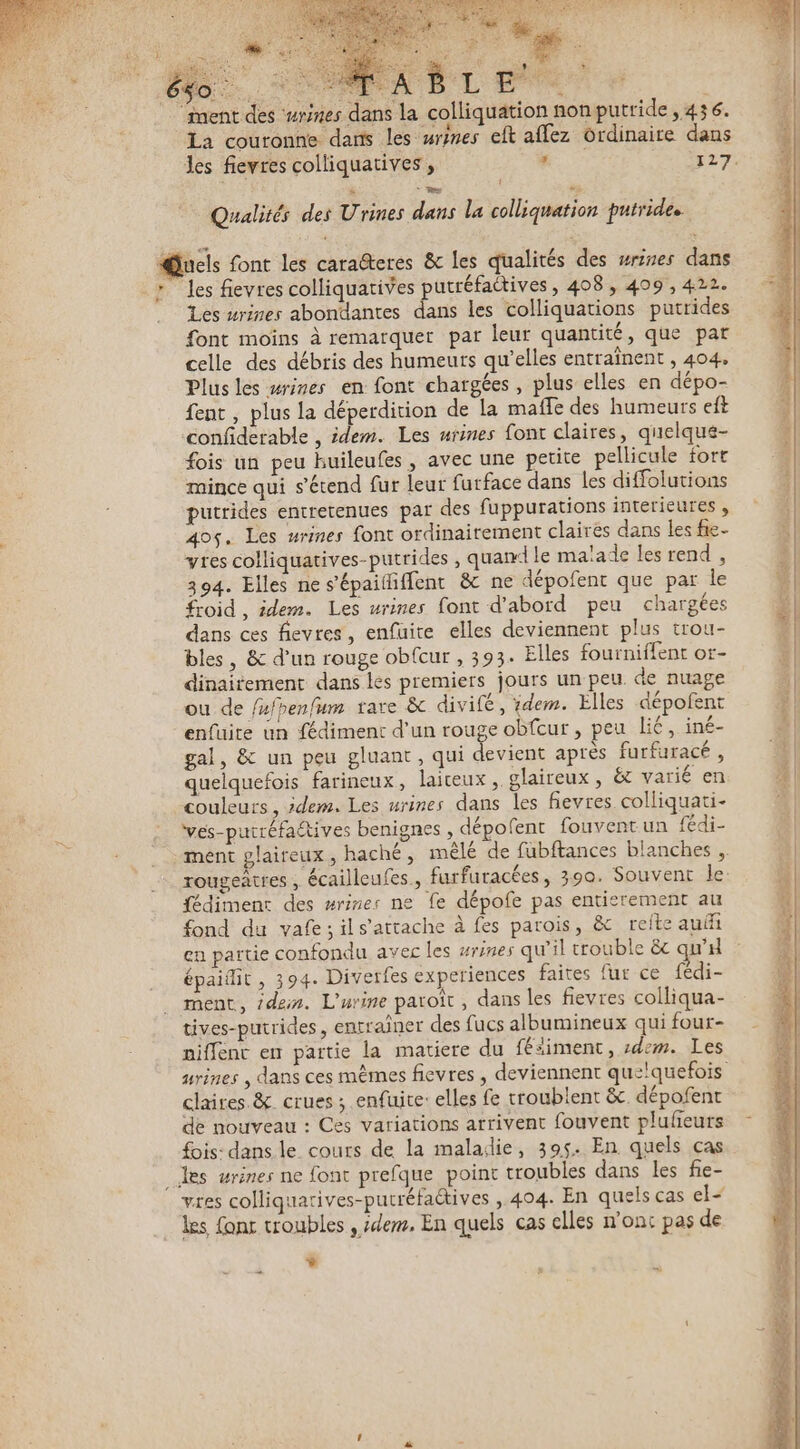 Ds À Re. ment des ‘wrimes dans la colliquätion non putride ,436. La couronne dans les urines eft affez Ordinaire dans l Qualités des Urines dans la colliquation putrides @Qucls font les caraëteres &amp; Les qualités des wrines dans * Jes fievres colliquatives putréfactives , 408, 409, 422. Les #rines abondantes dans les colliquations putrides font moins à remarquer par leur quantité, que par celle des débris des humeurs qu’elles entraînent , 404, Plus les wrines en font chargées, plus elles en dépo- fent , plus la déperdition de la mafle des humeurs eft confiderable , idem. Les urines font claires, quelque- fois un peu huileufes, avec une petite pellicule fort mince qui s'étend fur leur furface dans les diffolutions putrides entretenues par des fuppurations interieures , 40çs. Les urines font ordinairement claires dans les fie- vres colliquatives-putrides , quan le malade les rend , 394. Elles ne s'épailliffent &amp; ne dépofent que par le froid , idem. Les urines font d'abord peu chargées dans ces fievres, enfuite elles deviennent plus trou- bles, &amp; d’un rouge obfcur , 393. Elles fourniffent or- dinaitement dans les premiers jours un peu. de nuage ou de /ufhenfum rare &amp; divifé, ïdem. Elles dépofent enfuite un fédiment d'un rouge obfcur , peu lié, iné- gal, &amp; un peu gluant, qui devient après furfuracé , quelquefois farineux, laiteux, glaireux, ët varié en couleurs, idem. Les urines dans les fievres colliquati- ves-putréfaétives benignes , dépofent fouventun fédi- fédimenr des mrines ne fe dépofe pas entierement au fond du vafe;ils’attache à fes parois, &amp; reite auf en partie confondu avec les #rines qu'il trouble ëc w'd épaitit , 394. Divetfes experiences faites fur ce fédi- ment, idein. L'urine paroît, dans les fievres colliqua- tives-putrides, entraîner des fucs albumineux qui four- mrines , dans ces mêmes fievres , deviennent quelquefois claires. &amp; crues ; enfuite: elles fe troublent &amp; dépofent de nouveau : Ces variations arrivent fouvent plufeurs fois- dans le cours de la maladie, 395. En quels cas les wrines ne font prefque point troubles dans les fie- les font troubles , idem, En quels cas elles n'ont pas de L. :