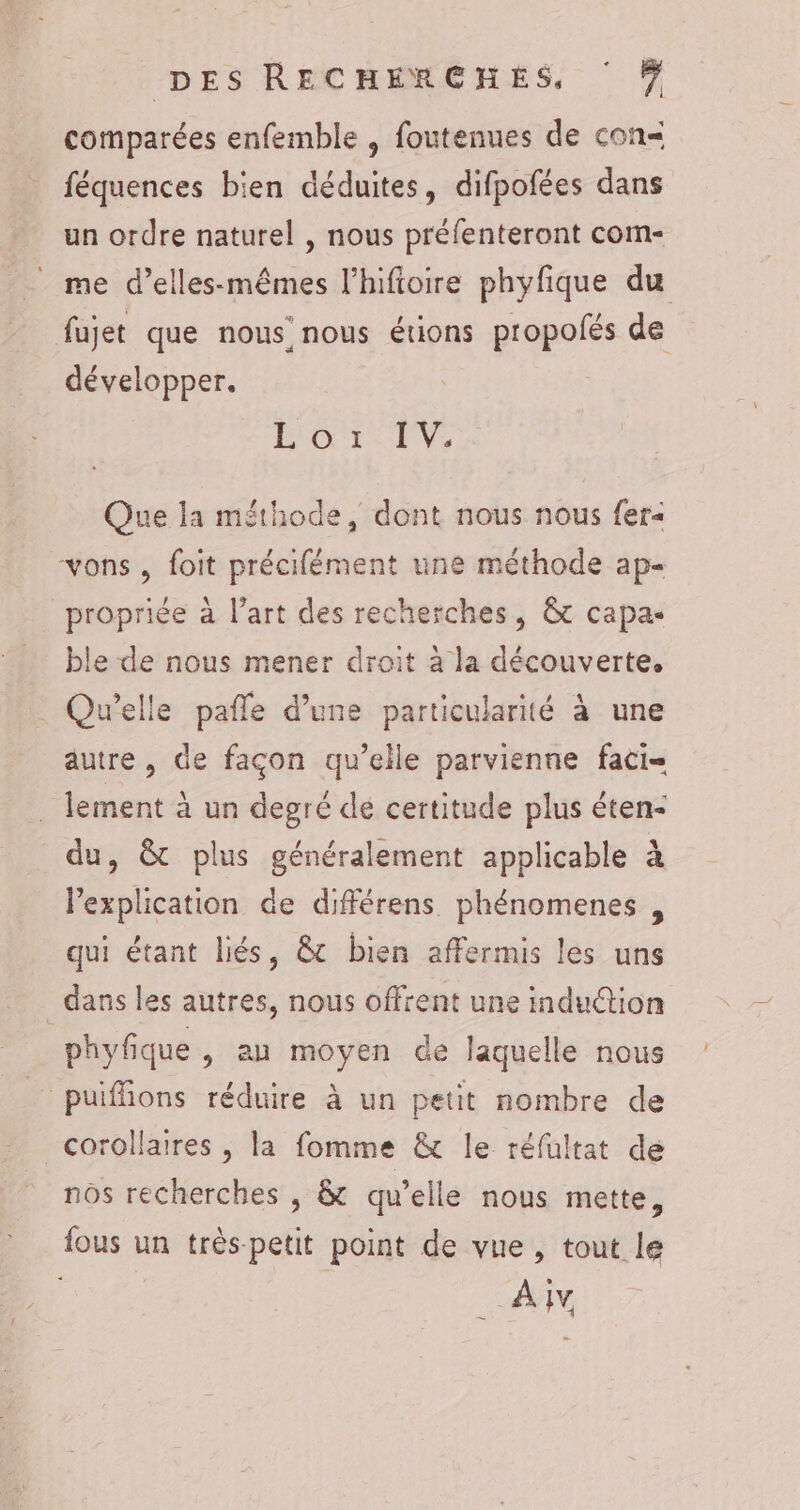 comparées enfemble , foutenues de con= féquences bien déduites, difpofées dans un ordre naturel , nous préfenteront com- _ me d’elles-mêmes l’hifioire phyfique du fujet que nous’ nous étions propolés de développer. BRON, Que la méthode, dont nous nous fer« vons , foit précifément une méthode ap- propriée à l’art des recherches, &amp; capa- ble de nous mener droit à la découverte. Qu'elle pafle d’une particularité à une autre, de façon qu’elle parvienne faci- . lement à un degré dé certitude plus êten- du, &amp; plus généralement applicable à lexplication de différens phénomenes , qui étant liés, &amp; bien affermis les uns dans les autres, nous offrent une indu@tion phyfique , au moyen de laquelle nous _ puiffions réduire à un petit nombre de corollaires , la fomme &amp; le réfultat de nos recherches , &amp; qu’elle nous mette, fous un très-petit point de vue, tout le AM