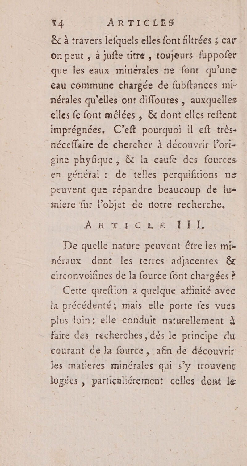 &amp;t à travers lefquels elles font filtrées ; car on peut , à jufte titre , toujeurs fuppofer que les eaux minérales ne font qu’une eau commune chargée de fubftances mi- nérales qu’elles ont diffoutes , auxquelles elles fe font mêlées , &amp; dont elles reftent imprégnées, C’eft pourquoi 1l eft très- néceflaire de chercher à découvrir l’ori- gine phyfque , &amp; la caufe des fources en général : de telles perquifiions ne peuvent que répandre beaucoup de Iu- miere fur l’objet de notre recherche, A: RIT IMCUEUE EL De quelle nature peuvent être les mi- néraux dont les terres adjacentes &amp; circonvoifines de la fource font chargées ? Cette queflion a quelque affinité avec la précédenté; maïs elle porte fes vues plus loin: elle conduit naturellement à faire des recherches, dès le principe du _courant de la fource , afin de découvrir les matieres rninérales qui s’y trouvent logées , particuliérement celles dont le