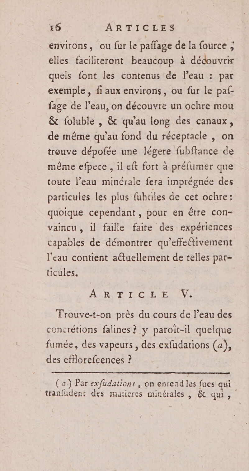 environs, ou fur le paffage de la fource ; elles faciliteront beaucoup à découvrir quels font les contenus de l’eau : par exemple, fi aux environs, ou fur le paf- fage de l’eau, on découvre un ochre mou &amp; foluble , &amp; qu’au long des canaux, de même qu’au fond du réceptacle , on treuve dépofée une légere fubftance de même efpece , il eft fort à préfumer que toute l’eau minérale fera imprégnée des particules les plus fubtiles de cet ochre: quoique cependant, pour en être con- vaincu , il faille faire des expériences capables de démontrer qu’effetivement l’eau contient aétuellement de telles par- ticules. ART I OBS Ne Trouve-t-on près du cours de l’eau des concrétions falines ? y paroit-il quelque fumée, des vapeurs, des exfudations (4), des eforefcences ? (a) Par exfudations , on entend les fucs aui tranfudent des matieres minérales |, &amp; qui,