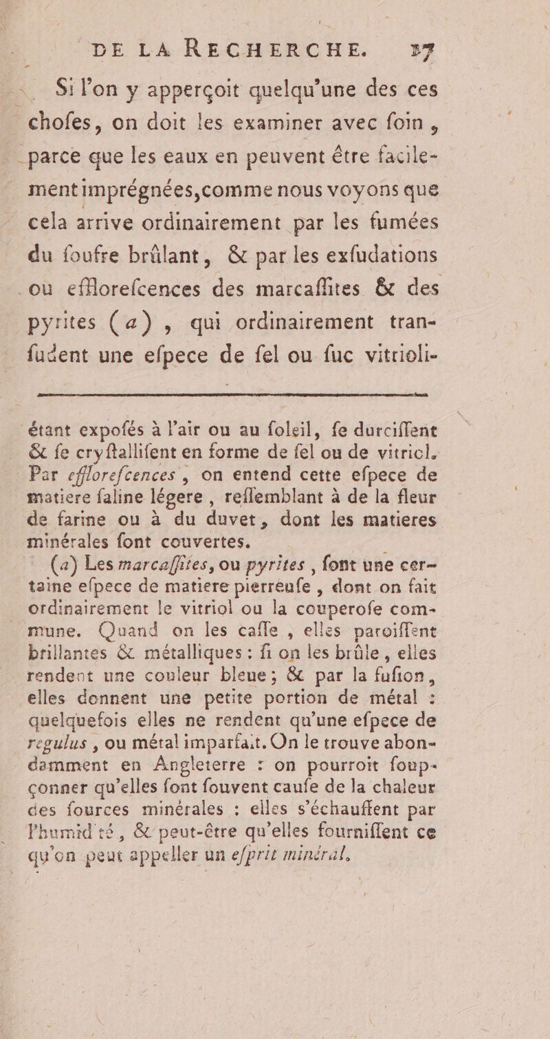 Si lon y apperçoit quelqu’une des ces _chofes, on doit les examiner avec foin, parce que les eaux en peuvent être facile- ment imprégnées,comme nous voyons que cela arrive ordinairement par les fumées du foufre brûlant, &amp; par les exfudations où eforefcences des marcaflites &amp; des pyrites (a) , qui ordinairement tran- fudent une efpece de fel ou fuc vitrioli- étant expofés à l'air ou au foleil, fe durciffent &amp; fe cryftallifent en forme de fel ou de vitricl. Par cflorefcences | on entend cette efpece de matiere faline légere , reflemblant à de la fleur de farine ou à du duvet, dont les matieres minérales font couvertes. ; (a) Les marcaffites, ou pyrites , font une cer- taine efpece de matiere pierreufe , dont on fait ordinairement le vitriol ou la couperofe com- mune. Quand on les cafle , elles paroiffent brillantes &amp; métalliques : fi on les brûle , elles rendent une couleur bleue; &amp; par la fufon, elles donnent une petite portion de métal : quelquefois elles ne rendent qu’une efpece de regulus , ou métal imparfait. On le trouve abon- demment en Angleterre : on pourroïit foup- çonner qu’elles font fouvent caufe de la chaleur des fources minérales : elles s’échauffent par Phumid té, &amp; peut-être qu’elles fourniflent ce qu'on peut appeller un e/prit minéral,