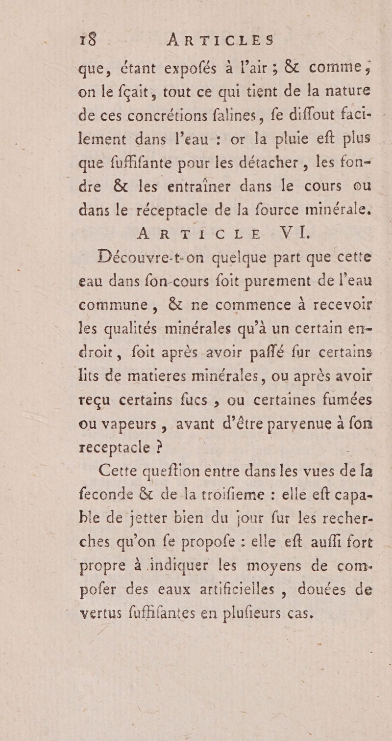 que, étant expofés à l’air ; &amp; comme, on le fçait, tout ce qui tient de la nature de ces concrétions falines, fe diffout faci- lement dans l’eau : or la pluie eft plus que fufhfante pour les détacher , les fon- dre &amp; les entraîner dans le cours ou dans le réceptacle de la fource minérale. AR Tic LE «VII. Découvre-t-on quelque part que cette eau dans fon-cours foit purement de l’eau commune , @&amp; ne commence à recevoir les qualités minérales qu’à un certain en- droit, foit après avoir pañlé fur certains lits de matieres minérales, ou après avoir reçu certains fucs , ou certaines fumées ou vapeurs, avant d'être parvenue à fon receptacle ? Cette queftion entre dans les vues de la feconde &amp; de la troifieme : elle eft capa- ble de jetter bien du jour fur les recher- ches qu’on fe propofe : elle eft aufli fort propre à indiquer les moyens de com:- pofer des eaux artificielles , douées de vertus fufhfantes en plufieurs cas.