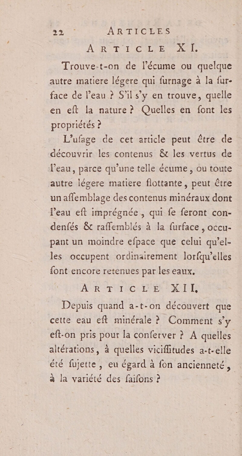 A RIT T'ON OUI Trouve-t-on de l’écume ou quelque autre matiere légere qui furnage à la fur- face de l’eau ? S'il s’y en trouve, quelle en eft la nature? Quelles en font les propriétés ? L’ufage de cet article peut être de découvrir les contenus &amp; les vertus de Veau, parce qu’une telle écume , ou toute autre légere matiere flottante, peut être un affemblage des contenus minéraux dont l'eau eft imprégnée, qui fe feront con- denfés &amp;t raflemblés à la furface , occu- pant un moindre efpace que celui qu’el- les occupent ordinairement lorfqu’elles font encore retenues par les eaux. AR TUTACALPESEMCITTS Depuis quand a-t-on découvert que cette eau eft minérale ? Comment s’y eft-on pris pour la conferver ? A quelles altérations, à quelles vicifiitudes 2-t-elle été fujette, eu égard à fon ancienneté, à la variété des faifons ?