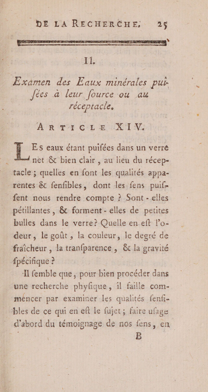 EE D Eaux roue pur. Jées a leur fource ou au réceptacle. ARTICLE :X 1 V. Es eaux étant puifées dans un verre net &amp;t bien clair , au lieu du récep- tacle; quelles en font les qualités appa- rentes &amp; fenfbles, dont les fens puif- fent nous rendre compte ? Sont - elles pétillantes , &amp;t forment - elles de petites bulles dans le verre? Quelle en eft l’o- _ deur, le goût , la couleur, le degré de fraicheur , la tranfparence , ë&amp; la gravité fpécifique ? ‘Il femble que ,; pour bien procéder dans une recherche phyfque, ïl faille com- _méncer par examiner les qualités fenfi- bles de ce qui en eft le fujet; faire ufage * d’abord du témoignage de nos fens, en # | | B