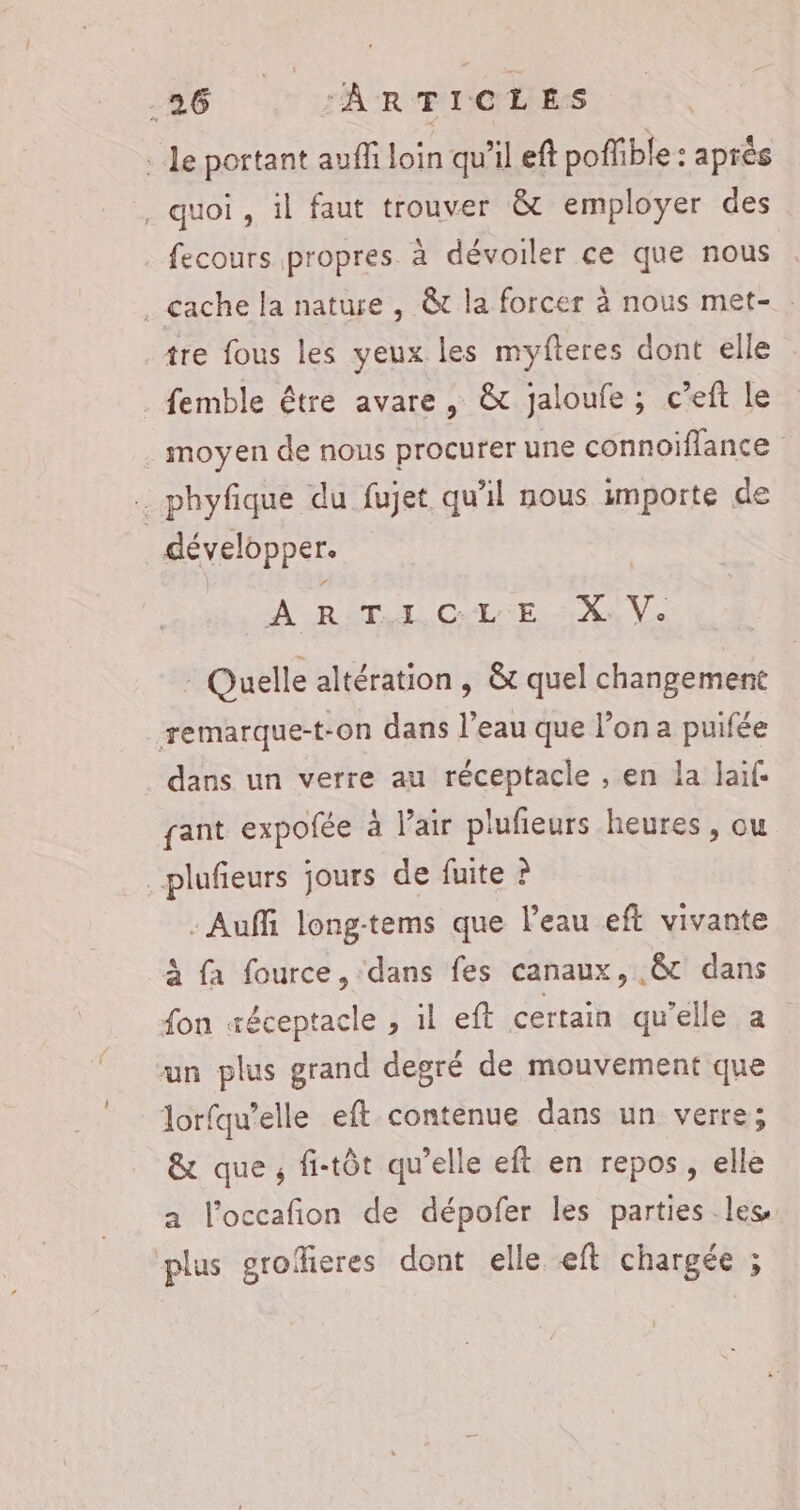 le portant auff loin qu'il eft pofible : après , quoi , il faut trouver &amp; employer des . fecours propres à dévoiler ce que nous . cache la nature , &amp;t la forcer à nous met- : _tre fous les yeux les myfteres dont elle ._ femble être avare , &amp; jaloufe ; c’eft le moyen de nous procurer une connoiflance . phyfique du fujet qu'il nous importe de | développer. À RTL CEE. Xn Ve - Quelle altération, &amp; quel changement remarque-t-on dans l’eau que l’on a puifée dans un verre au réceptacle , en la laif. gant expofée à l’air plufieurs heures, ou plufieurs jours de fuite ? - Auffi long-tems que l'eau eft vivante à fa fource, ‘dans fes canaux, .&amp;t dans fon æéceptacle , il eft certain qu'elle a un plus grand degré de mouvement que lorfqu’elle eft contenue dans un verre; &amp; que, fi-tôt qu'elle eft en repos, elle a l’occafion de dépofer les parties les, plus groffieres dont elle eft chargée ;