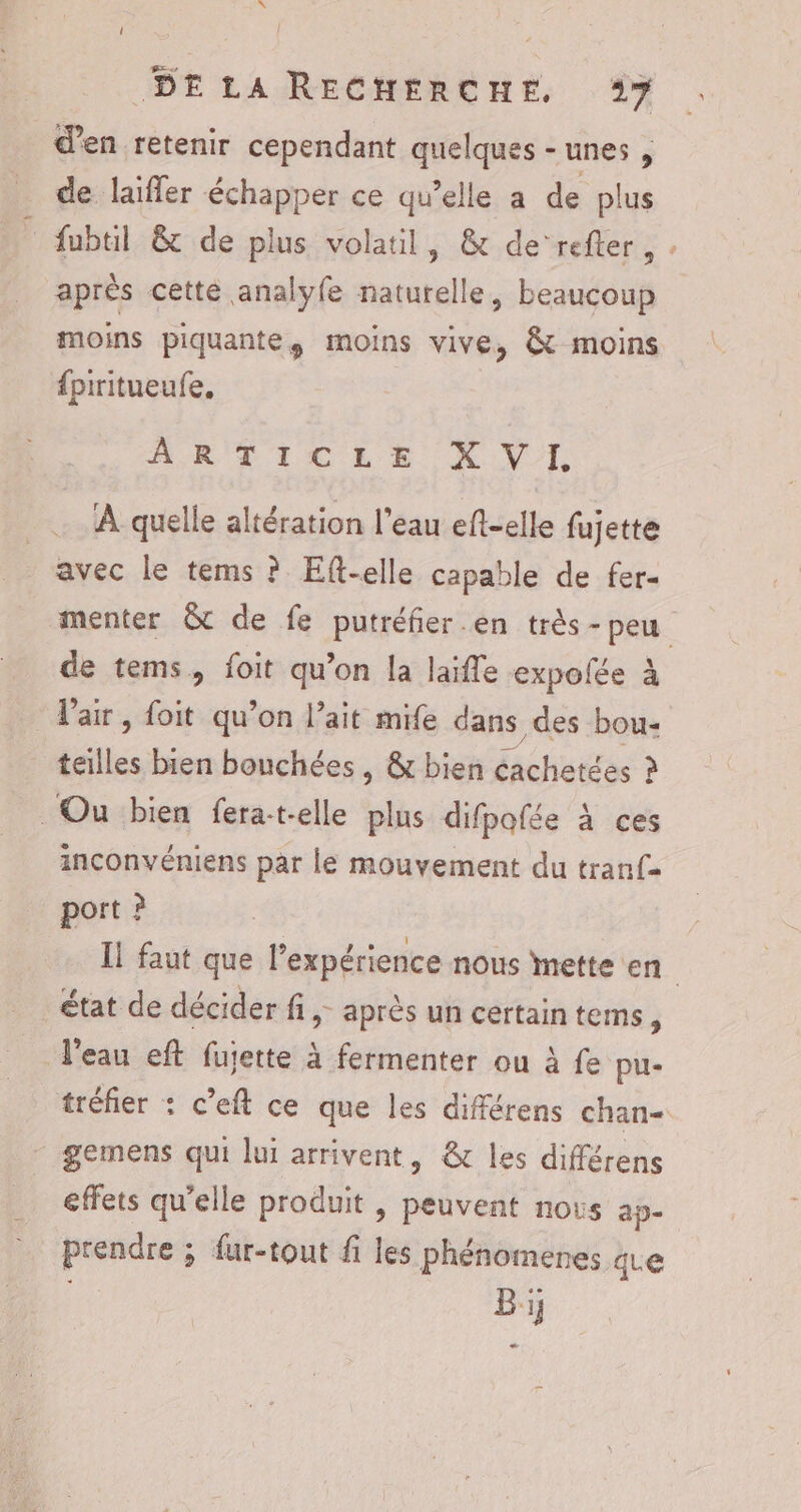 © DE LA RECHERCHE, 17 d'en retenir cependant quelques - unes , de laïfler échapper ce qu’elle a de plus fubtil &amp; de plus volatil, &amp; de’refter, après cette analyfe naturelle, beaucoup moins piquante, moins vive, &amp; moins {piritueufe, ARTICLES XV _L À quelle altération l’eau eft-elle fujette avec le tems ? Eft-elle capable de fer- de tems, foit qu’on la laiffe expolée à Vair, foit qu’on l'ait mife dans des bou- teilles bien bouchées , &amp; bien achetées ? Ou bien fera-t-elle plus difpofée à ces inconvéniens par le mouvement du tranf- port ? % état de décider fi, après un certaintems, T'eau eft fujette à fermenter ou à fe pu- gemens qui lui arrivent, &amp; les différens effets qu’elle produit , peuvent nous ap- prendre ; fur-tout fi les phénomenes qe : Bi;