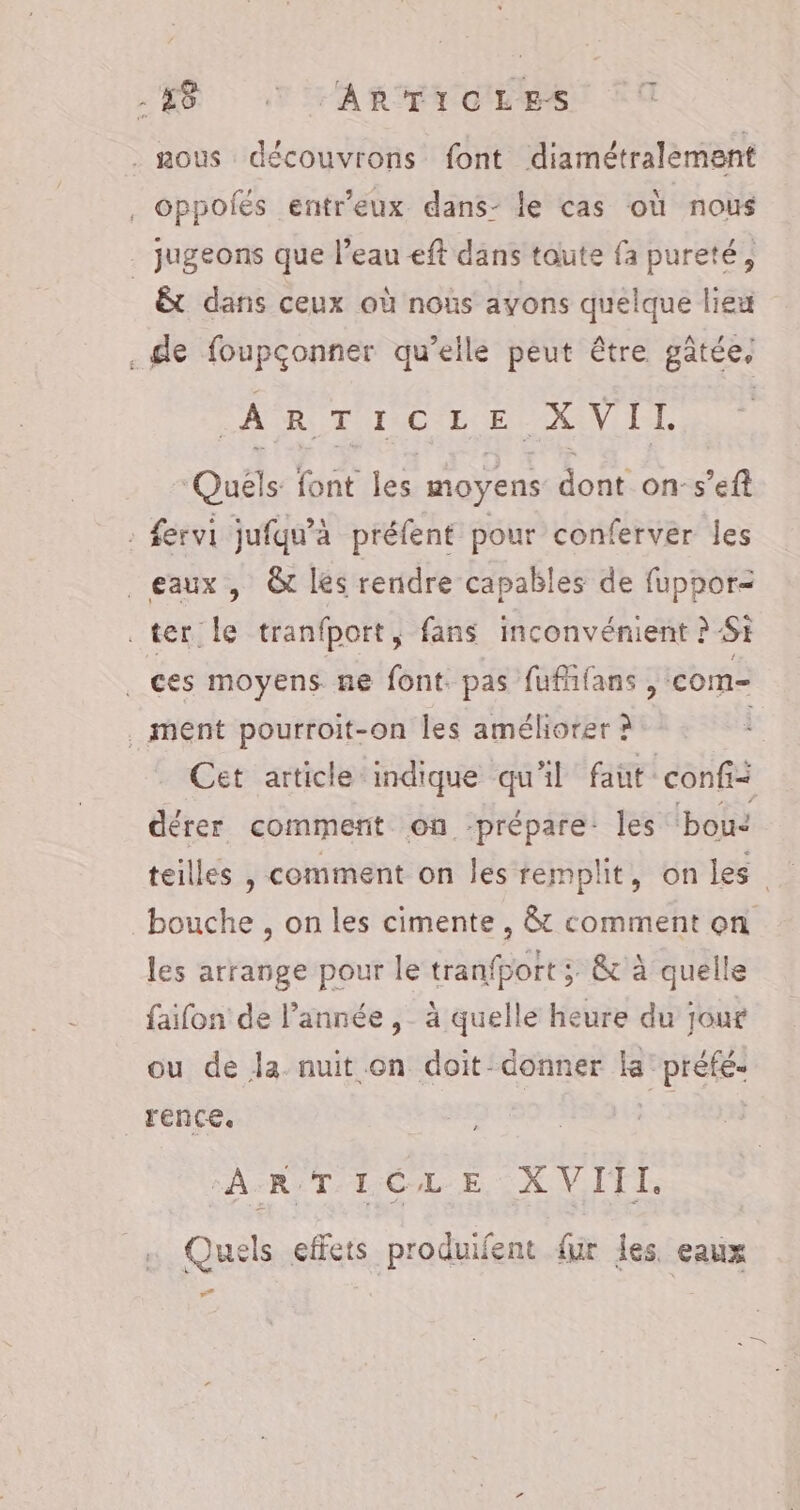 -#8 TTARTICLES ous découvrons font diamétralement . Oppoiés entr'eux dans- le cas où nous jugeons que l’eau eft dans toute fa pureté, _ &amp;t dans ceux où noùs ayons quelque lieu .e foupçonner qu’elle peut être gâtée, SAR ENINCI EEE AAN I, Quéls font les moyens dont on-s’efl : fervi jufqu’à préfent pour conferver les eaux, &amp; les rendre capables de fuppor- ter: le tranfport, fans inconvénient ? SE . ces moyens ne font. pas fufhfans , com- . ment pourroit-on les améliorer à Cet article indique qu'il faut confii dérer comment on ‘prépare: les bouc teilles , comment on les remplit, on les bouche , on les cimente , &amp; comment on les arrange pour le tranfport ;. &amp; à quelle faifon de l’année ,_ à quelle heure du jour ou de la nuit on doit-donner la’ préfé. rence. 1946) A:R:T-LCL-E, X VITI. Quels effets produifent {ur les. eaux “