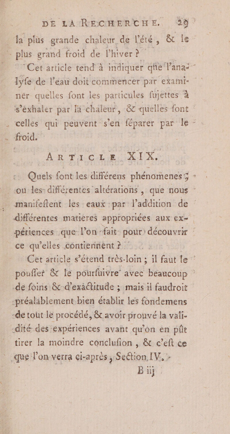 _la plus grande chaleur. de lété , &amp; le “ts - plus grand froid de L'hiver Cet article tend à indiquer qhe Vanai nér quell es font les particules fujéttes à s’éxhaler par chaleur, &amp; quelles font | . celles sh peuvent s'en féparer par le - ste ARTICLE. RL Gris dés cifférens phénorenes ; 5 - ou les: différentes altérations , que nous : . -manifeftent les eaux :par l'addition de différentes matieres appropriées aux ex= creme que lon fait pour: découvrir ce qu’elles contiennent ? | Cet article s’étend très-loin ; il faut le ” pouflet &amp;c le pôurfuivre avec beaucoup : dé foins &amp; d’exäctitude ; mais il faudroit -préalablement-bien établir Les fondemens -de tout le procédé, &amp; avoir prouvé la vali. -dité des ‘expériences avant qu'on én püt tirer la moindre conclufion , &amp; c’eft ce qe: Von verra çi-après, SeGion. IV: Bi