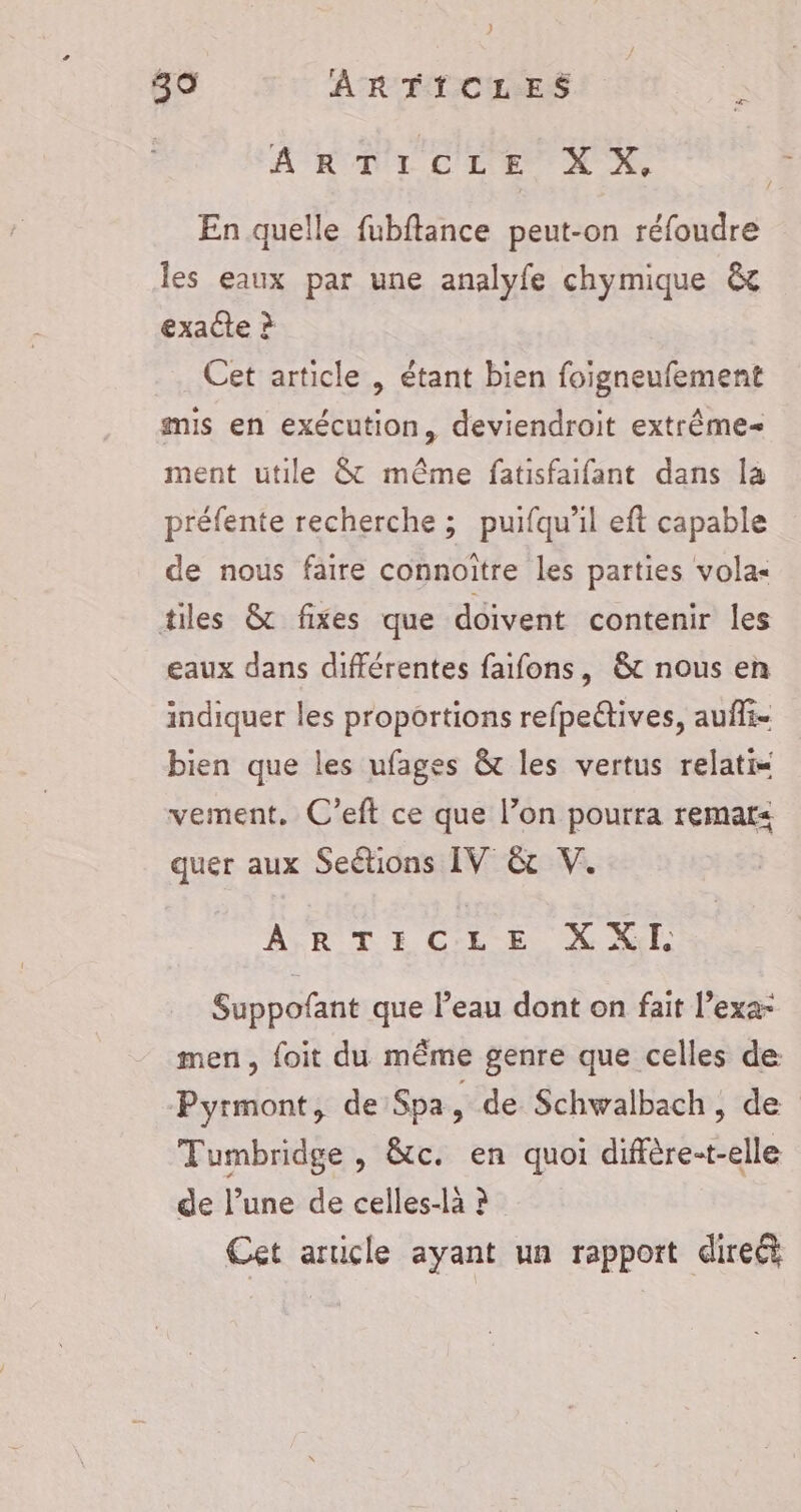 ARTICLE XX, En quelle fubftance peut-on réfoudre les eaux par une analyfe chymique &amp; exacte ? Cet article , étant bien foigneufement mis en exécution, deviendroit extrême ment utile &amp; même fatisfaifant dans la préfente recherche ; puifqu'il eft capable de nous faire connoitre les parties vola« tiles &amp; fixes que doivent contenir les eaux dans différentes faifons, &amp;t nous en indiquer les proportions refpeétives, auffi- bien que les ufages &amp; les vertus relatis vement. C’eft ce que l’on pourra remar&lt; quer aux Seétions IV &amp; V. AURUDE Cri EN NT Suppofant que l’eau dont on fait l’exa- men, foit du même genre que celles de Pyrmont, de Spa, de Schwalbach, de Tumbridge , &amp;c. en quoi diffère-t-elle de l’une de celles-là ? Cet article ayant un rapport direét