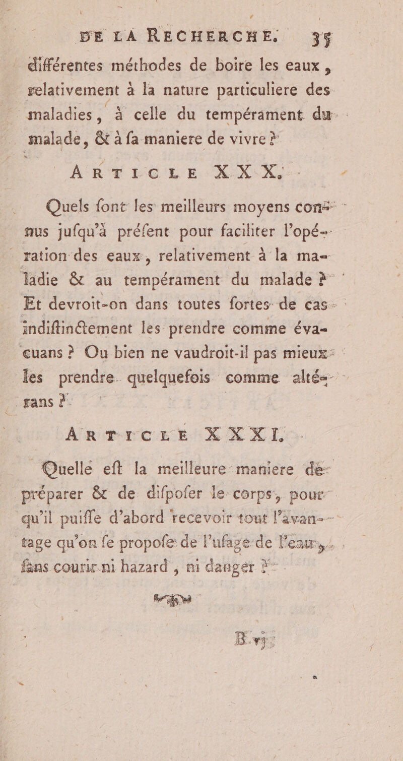 différentes méthodes de boire les eaux, relativement à la nature particuliere des maladies, à celle du tempérament du … malade, &amp; à fa maniere de vivre > ARTICLE XX XX. Quels font les meilleurs moyens conë: : nus jufqu’à préfent pour faciliter l’opé-- ration des eaux, relativement à la ma- ladie &amp; au tempérament du malade à Et devroit-on dans toutes fortes de cas. indiftin@tement les prendre comme éva- uans ? Ou bien ne vaudroit-il pas mieux: les prendre. quelquefois comme alté<- . pans à | | | ARTICLE X XXI. Quelle eft la meilleure maniere de- préparer &amp;c de difpofer le corps, pour qu'il puifle d’abord recevoir tont l’ävan-- tage qu’on fe propofe: de lufage:de l'eau, , fans courir ni hazard , ni danger X* Br;
