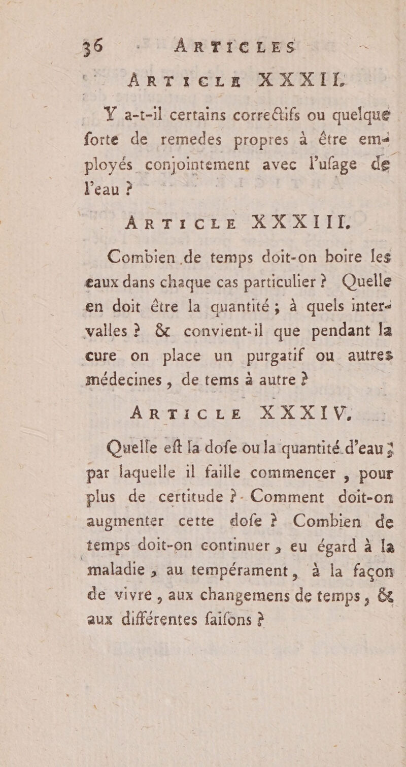 ‘ ARTICLE XXXIE .. Y a-t-il certains corre@ifs ou quelque forte de remedes propres à être em ployés conjointement avec l'ufage de l'eau ? | | ARTICLE XXXIIL Combien de temps doit-on boire Îes eaux dans chaque cas particulier ? Quelle en doit être la quantité ; à quels inter« valles ? &amp; convient-il que pendant la cure on place un purgatif ou autres , 0 * . médecines , de tems à autre à ARTIC LE XXXIV Quelle eft la dofe ou la quantité d’eau; par laquelle il faille commencer , pour plus de certitude ?- Comment doit-on augmenter cette dofe ? Combien de temps doit-on continuer ,; eu égard à la maladie ; au tempérament, à la façon de vivre , aux changemens de temps ; &amp; aux détient faifons à