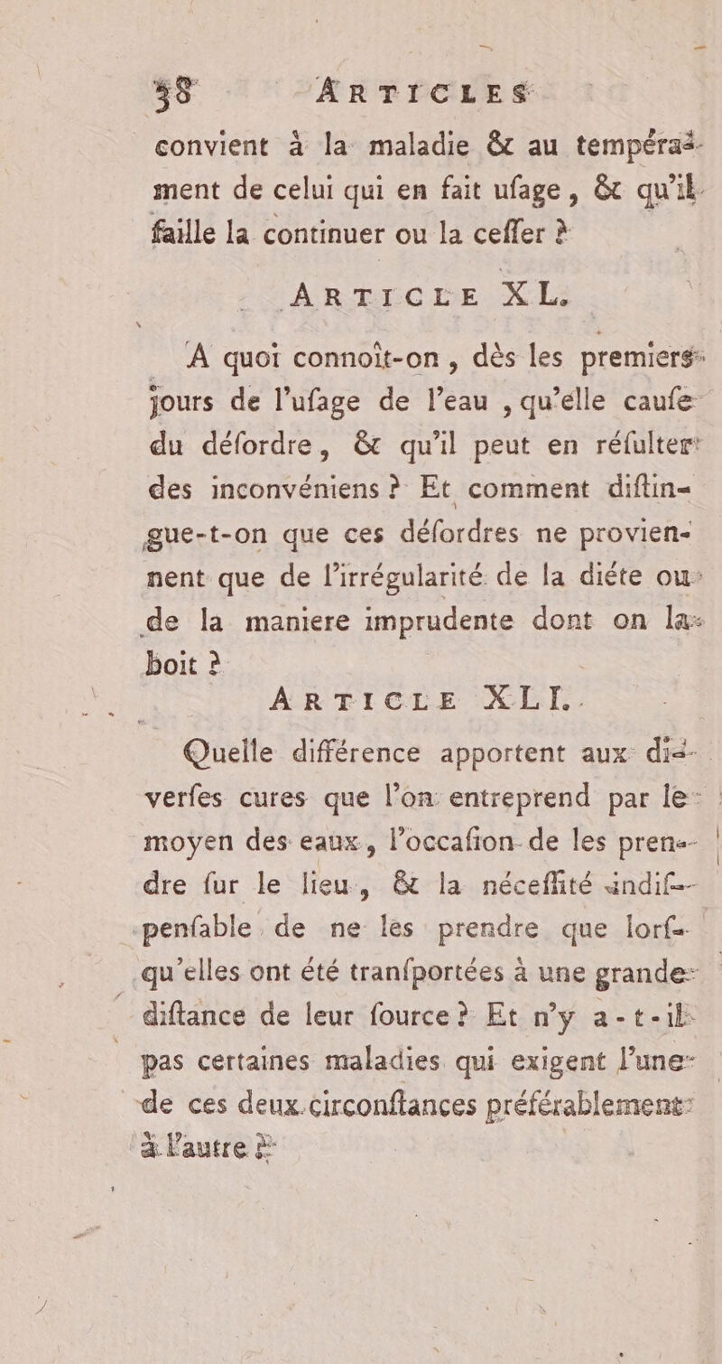 convient à la maladie &amp; au tempérai- ment de celui qui en fait ufage, &amp; qu'il. faille la continuer ou la ceffer à | ARTICLE AR A quoi connoit-on , dès les premierg jours de l’ufage de l’eau , qu’elle caufe du défordre, &amp;t qu'il peut en réfultert des inconvéniens ? Et comment diftin= gue-t-on que ces défordres ne provien- nent que de l’irrégularité de la diéte ou: de la maniere imprudente dont on la: boit à ARTICLE XLI.. Quelle différence apportent aux dié- verfes cures que l’on entreprend par le: : moyen des eaux, l’occafion de les pren dre fur le lieu, &amp;t la néceffité andif-- -penfable de ne les prendre que lors qu’elles ont été tranfportées à une grande: _ diftance de leur fource ? Et n’y a-t-il: | pas certaines maladies qui exigent l’une- de ces deux.circonftances préférablement: a l'autre à