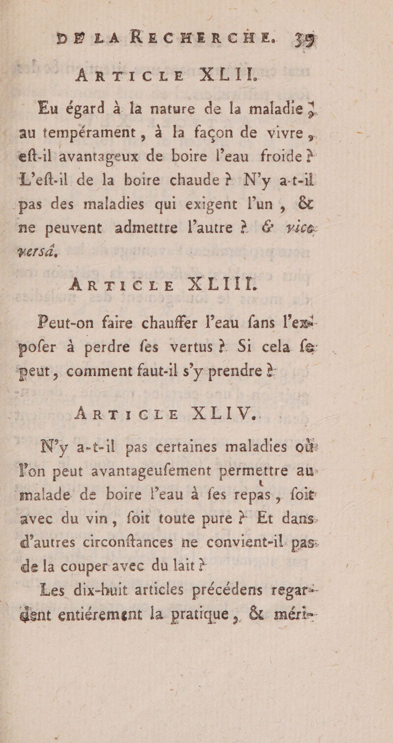 À? DE LARECHERCHE. 3% ArTicre XLIL Eu égard à la nature de la maladie À ‘ au tempérament , à la façon de vivre. _eft:il avantageux de boire l’eau froide à L’eftil de la boire chaude à N'y at-il pas des maladies qui exigent lun , &amp; ne peuvent admettre l’autre à @ vice Vers, ARTICLE XLIII Peut-on faire chauffer l’eau fans l’exx. pofer à perdre fes vertus à Si cela fe: peut, comment faut-il s’y prendre à: ARTICLE. X LIV.. N’y a-t-il pas certaines maladies où Von peut avantageufement permettre au: malade de boire leau à fes repas, foit: avec du vin, foit toute pure # Et dans: d’autres circonftances ne convient-il. pas: de la couper avec du lait à Les dix-huit articles précédens regar=- _ dent entiérement la pratique, &amp; méri-.