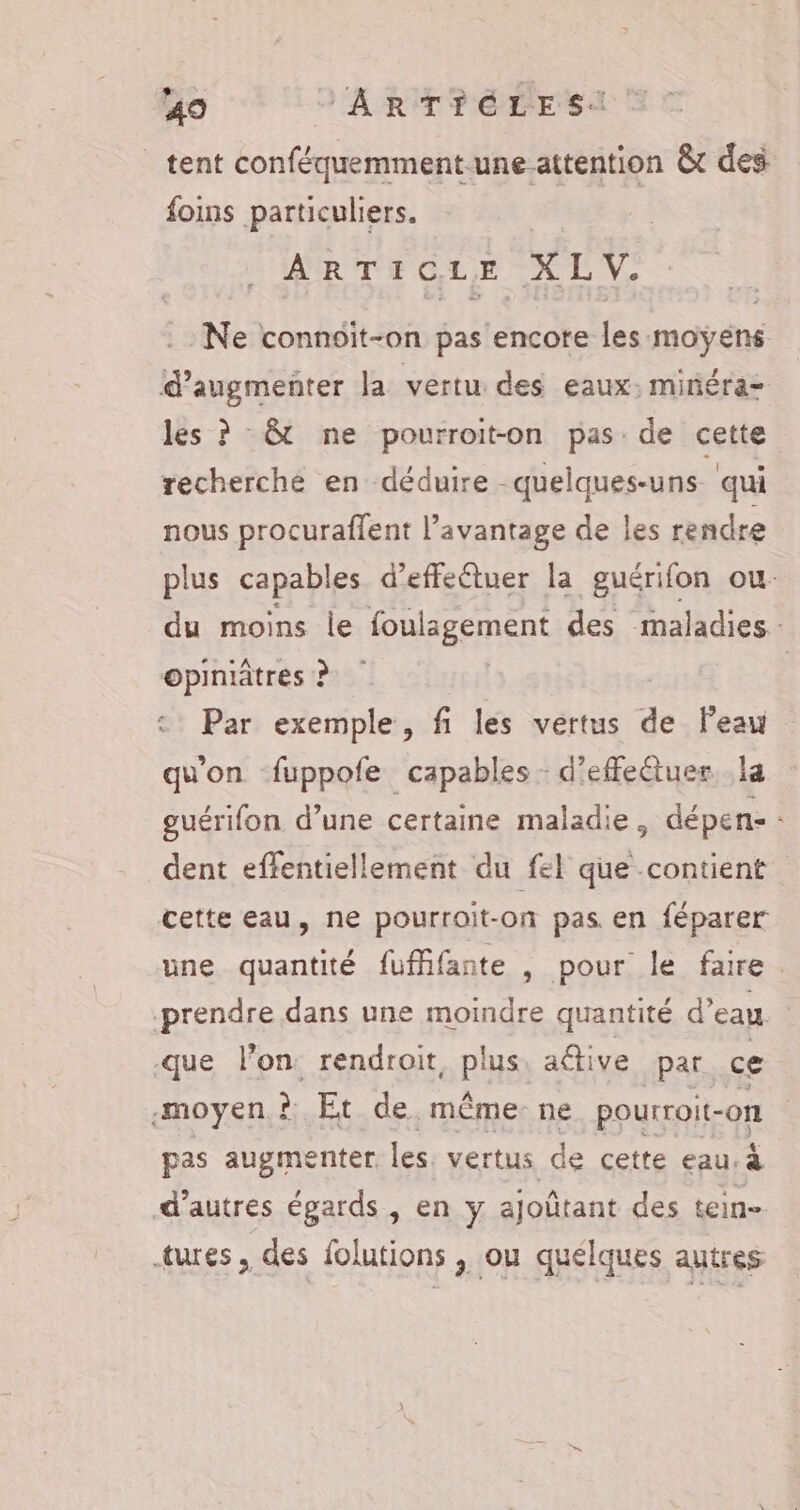 tent RE ARR &amp;t des foins particuliers. ARTICLE X LV. Ne connoiït-on pas lénedteles moyens d'augmenter la vertu des eaux: minéra- les ? &amp;t ne pourroit-on pas. de cette recherche en déduire quelques-uns ‘qui nous procuraffent l'avantage de les rendre plus capables d’effeêtuer la guérifon ou. du moins le foulagement des maladies: opiniâtres ? | Par exemple, fi les vertus - Peau qu'on fuppofe capables d'effectuer. la guérifon d’une certaine maladie, dépen- : dent effentiellement du fel que contient cette eau, ne pourroit-on pas en féparer une quantité fufifante , pour le faire. prendre dans une moindre quantité d’eau que l’on rendrait, PS) aétive par ce moyen ? Et de. même: ne pourroit- on pas augmenter les. vertus de cette eau à d’autres égards, en y ajoûtant des tein- tures, des folutions, ou quelques autres: