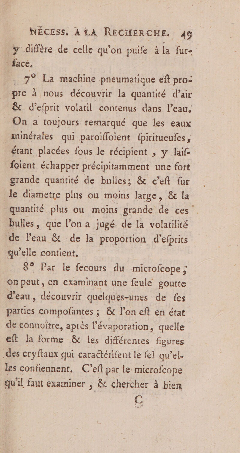 y diffère de celle qu’on puife à la fur _ face, 7° La machine pneumatique eft pro: pre à nous découvrir la quantité d’air &amp; d’efprit volatil contenus dans l’eau. On a toujours remarqué que les eaux minérales qui paroïfloient fpiritueufes, étant placées fous le récipient , y laif foient échapper précipitamment une fort grande quantité de bulles; &amp; c’eft fur le diametre plus ou moins large, &amp; la quantité plus ou moins grande de ces” bulles, que l’on a jugé de la volatilité de l’eau &amp; de la proportion d’efprits qu’elle contient, 8° Par le fecours du microfcope ; on peut, en examinant une feule goutte d’eau, découvrir quelques-unes de fes parties compofantes ; &amp; l’on eft en état de connoître, après l’évaporation, quelle eft la forme &amp; les différentes figures des cryftaux qui caraétérifent le fel quel. les contiennent, C’eft par le microfcope qu'il faut examiner > &amp; chercher à bien C la