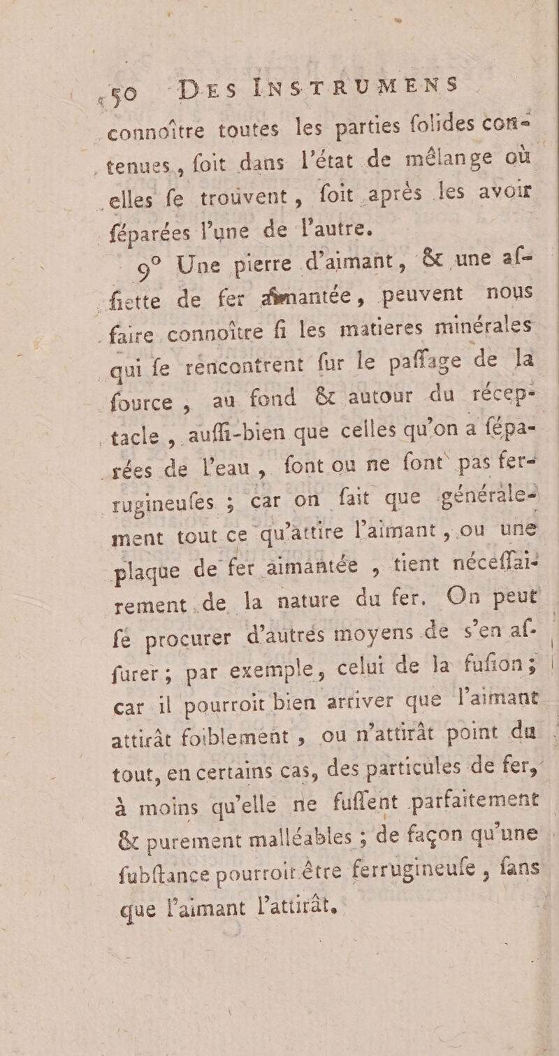 A . , À mn connoître toutes les parties {olides cor- elles fe trouvent, foit après les avoir féparées l’une de l’autre. | 9° Une pierre d’aimant , &amp; une af- _fiette de fer amantée, peuvent nous faire connoître fi les matieres minérales qui fe rencontrent fur le paffage de la fource, au fond &amp;c autour du récep- tacle , auffi-bien que celles qu'on a {épa- _rées de l’eau, font ou ne font pas fer< rugineufes. ; Car on fait que générales ment tout ce ‘qu'attire l’aimant , ou une plaque de fer aimantée , tient néceffai- fe procurer d'autrés moyens de s’en af- furer; par exemple, celui de la fufon; car il pourroit bien arfiver que l’aimant À moins qu'elle ne fuffent parfaitement que l’'aimant lattirât,