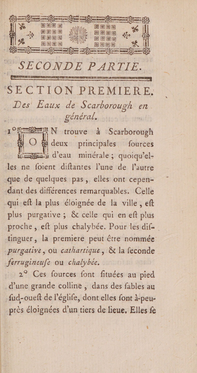 Los ee = 1] EE) Fee | 7. cesse NZ vec PT secs AN HEC | DEP ff af SR k SECONDE PAR TIE. SE CTION PREMIÈRE Des' Eaux de Scarborough en . général, 1°ÈESRES N trouve à note À O À principales fources Kg: d'eau minérale; quoiqu’el- les ne foient diftantes l’une de l’autre que de quelques pas, elles ont cepen- dant des différences remarquables. Celle qui-eft la plus éloignée de la ville, ef plus purgative ; &amp; celle qui en eft plus proche , eft plus chalybée. Pour les dif= tinguer, la premiere peut être nommée .purgative , où cathartique , &amp; la feconde ferrugineufe ou chalybee, 2° Ces fources font fituées au pied d’une grande colline , dans des fables au he fud-oueft de l’églife, dont elles font à-peu- près éloignées d’un tiers de lieue, Elles fe 4