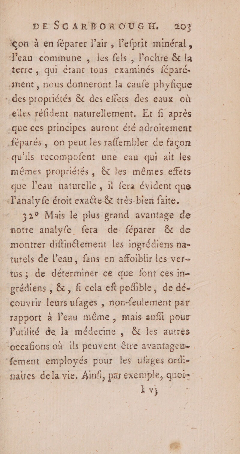 con à en féparer l'air, l’efprit minéral, Veau commune , les fels , Pochre &amp; la terre, qui étant tous examinés féparé- ment, nous donneront la caufe phyfique des propriétés &amp; des effets des eaux où elles réfident natureliement. Et fi après que ces principes auront été adroitement féparés, on peut les raffembler de façon qu'ils recompofent une eau qui ait les mêmes propriétés , &amp;t les mêmes effets que l’eau naturelle , il fera évident que «Panalyfe étoit exaête &amp; très-bien faite. 32° Mais le plus grand avantage de notre analyfe fera de féparer &amp; de montrer diflinétement les ingrédiens na- turels de l’eau, fans en affoiblir les ver tus; de déterminer ce que font ces in= grédiens , &amp; , fi cela eft pofible, de dé- couvrir leurs ufages , non-feulement par rapport à l’eau même, mais aufñ pour Putilité de la médecine , &amp; les autres occafñons où îls peuvent être avantageue , ‘fement employés pour les ufages ordi- naires dela vie. Ainf, par exemple, quoi= Lv} é&amp;