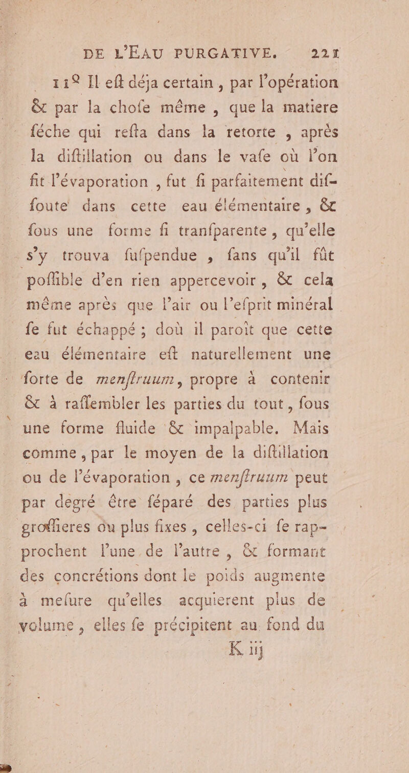 . 119 Il eff déja certain , par l’opération &amp;t par la chofe même , que la matiere féche qui refta dans la retorte , après la diftillation ou dans le vafe où lon fit l’évaporation , fut fi parfaitement dif= foute dans cette eau élémentaire , &amp;c fous une forme fi tranfparente , qu’elle s’y trouva fufpendue , fans qu'il fût poffible d’en rien appercevoir, &amp; cela même après que lair ou l’efprit minéral fe fut échappé; doù 1l paroît que cette eau élémentaire eft naturellement une forte de menflruum, propre à contenir &amp;t à raflembler les parties du tout, fous une forme fluide &amp;c impalpable. Mais comme , par le moyen de la difüllation ou de lévaporation , ce menffruum peut par degré être féparé des parties plus grofheres ôu plus fixes , celles-ci fe rap- _prochent l’une de l’autre , &amp;t formant des concrétions dont le poids augmente - à melure qu'elles acquierent plus de volume , elles fe précipitent au fond du K iij