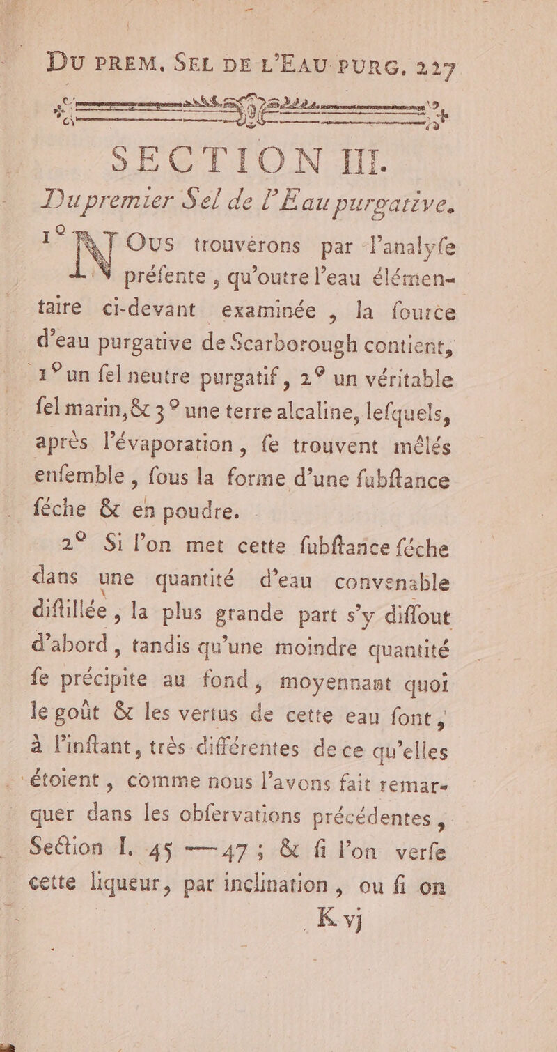 Sr ne SECTION 10 Dupremier Sel de l'Eau purgative. GS E 1 NT OUS trouvérons par l’analyfe préfente , qu’outre l’eau élémen= taire ci-devant examinée , la fource 19 à &lt;&lt; a d’eau purgative de Scarborough contient, 1° un fel neutre purgatif, 2° un véritable {el marin, &amp; 3 ° une terre alcaline, lefquels, apres l’évaporation, fe trouvent méêlés enfemble , fous la forme d’une fubftance féche &amp; en poudre. 2° Si l’on met cette fubflañce féche dans une quantité d’eau convenable diflillé le , la plus _ part s’y diflout d’abord , tandis qu'une moindre quantité fe précipite au fond, moyennant quoi le goût &amp; les vertus de cette eau font, à linftant, très différentes de ce qu'elles “étoient , comme nous l'avons fait remar- quer dans les obfervations précédentes Section FL. 45 — 47; &amp; fi l’on verfe cette liqueur, par inclination, ou fi on _K y)