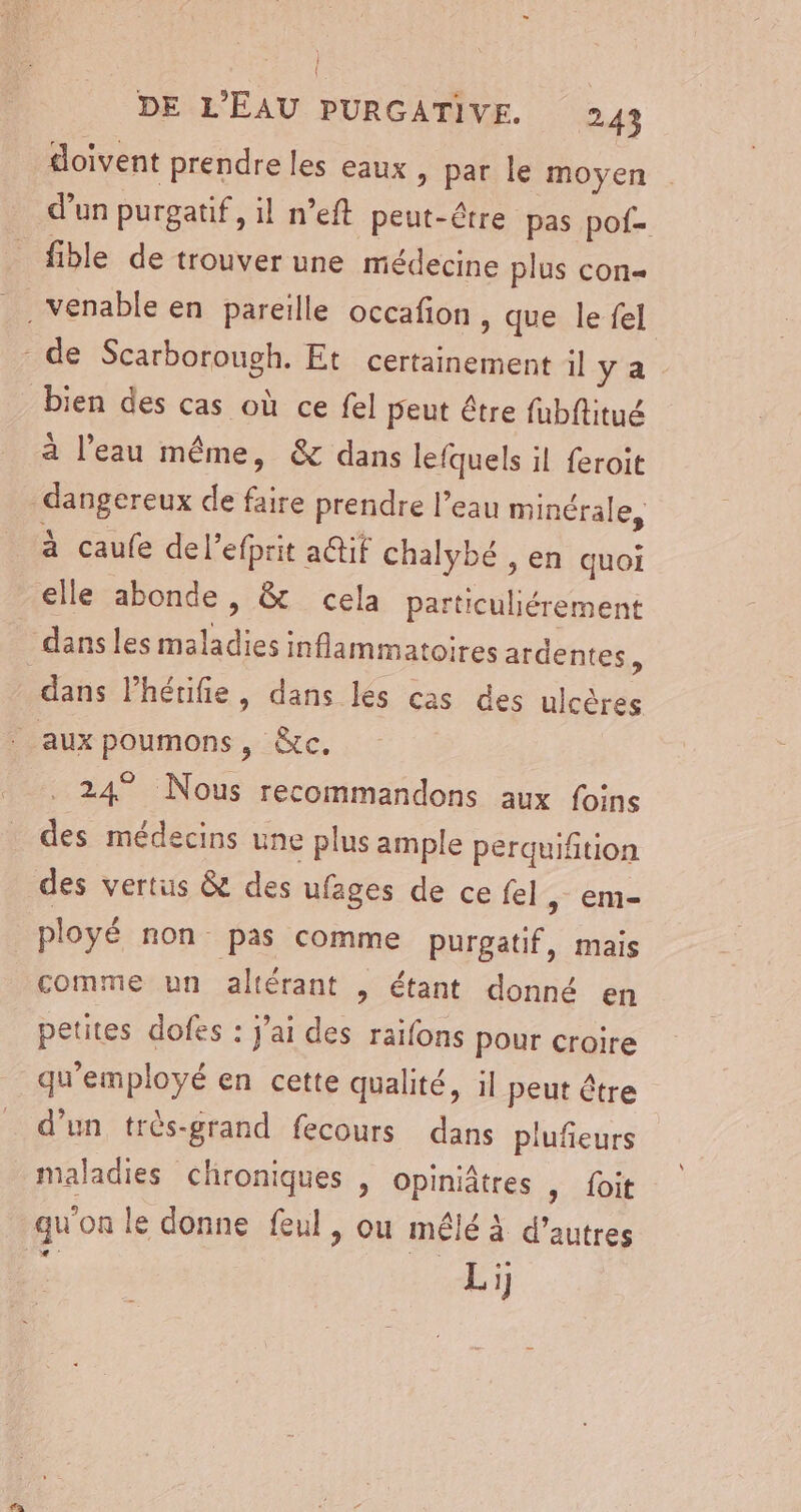 doivent prendre les eaux » par le moyen d’un purgatif, il n’eft peut-être pas pof- fible de trouver une médecine plus con bien des cas où ce fel peut être fubftitué à l’eau même, &amp; dans lefquels il feroit dangereux de faire prendre l’eau minérale, à caufe del’efprit a@if chalybé , en quoi dans les maladies inflammatoires ardentes k dans Phérifie, dans lés cas des ulcères PL 24° Nous recommandons aux foins des médecins une plus ample perquifition des vertus &amp; des ufages de ce fel &gt; CM- ployé non pas comme purgatif, mais comme un altérant , étant donné en petites dofes : j'ai des raifons pour croire qu'employé en cette qualité, il peut être maladies chroniques , opiniâtres | foit qu'on le donne feul, ou mêlé à d’autres