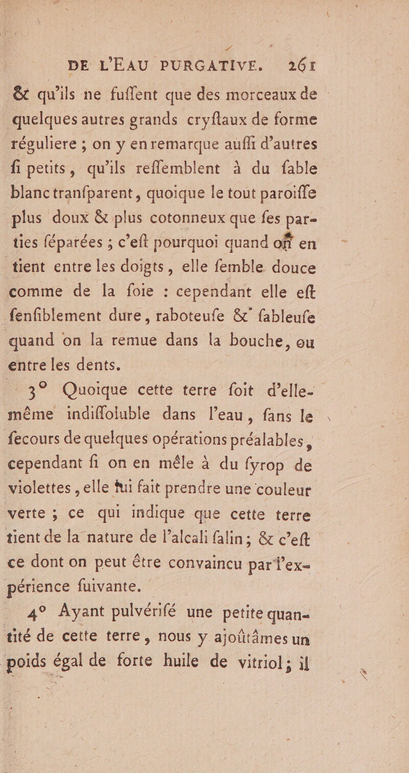 “ DE L'EAU PURGATIVE,. 261 quelques autres grands cryflaux de forme réguliere ; on y en remarque auf d’autres fi petits, qu’ils reflemblent à du fable blanc tranfparent, quoique le tout paroïffe plus doux &amp; plus cotonneux que fes par- ties éparées ; c’eft pourquoi quand of en tient entre les doigts, elle femble douce comme de la foie : cependant elle eft fenfiblement dure, raboteufe &amp;° fableufe quand on la remue dans la bouche, ou entre les dents. | 3° Quoique cette terre foit d’elle- même indifloluble dans l’eau, fans le fecours de quelques opérations préalables, cependant fi on en mêle à du fyrop de violettes , elle fui fait prendre une couleur verte ; ce qui indique que cette terre tient de la nature de l’alcali falin; &amp; c’eft ce dont on peut être convaincu par Vex= périence fuivante. 4° Ayant pulvérifé une petite quan= tité de cette terre, nous y ajoûütâmesun poids égal de forte huile de vitriol; il x 16