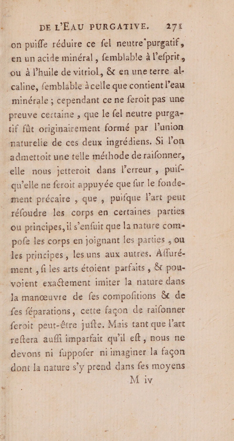 on puiffe réduire ce fel neutre’purgatif, en un acide minéral, femblable à l’efprit, ou à l’huile de vitriol, &amp; en une terre al- minérale ; cependant ce ne feroit pas une preuve certaine , que le fel neutre purga- tif fût originairement formé par l'union admettoit une telle méthode de raifonner, elle nous jetteroit dans l'erreur , puif- qu’elle ne feroit appuyée que fur le fonde- ment précaire , que , puifque l'art peut réfoudre les corps en certaines parties ou principes, il s'enfuit que la nature com- pofe les corps en joïgnant les parties , ou les principes, lesuns aux autres, Afluré- ment , fi les arts étoient parfaits , &amp;t pou- voient exa@tement imiter la nature dans la manœuvre de fes compofitions &amp;t de reftera auf imparfair qu'il eff, nous ne devons ni fuppofer niimaginer la façon M iv