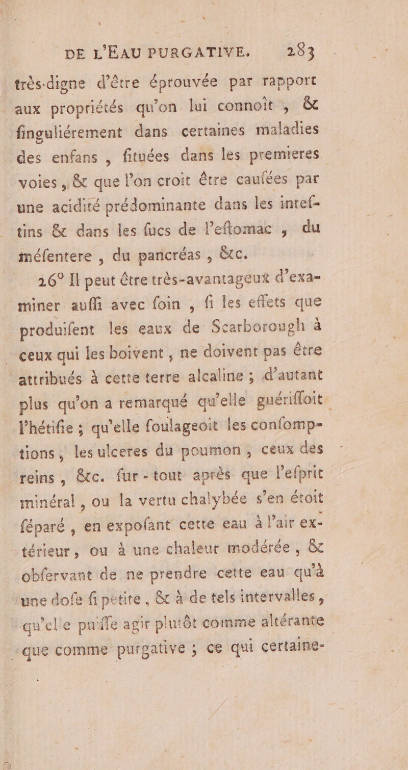 “ DE L'EAU PURGATIVE, 283 très digne d’être éprouvée par rapport aux propriétés qu'on lui connoit , &amp; fingulhiérement dans certaines maladies des enfans , fituées dans les premieres voies , &amp; que l’on croit être caufées par une acidité prédominante dans les inref- tins &amp; dans les fucs de l’eftomac , du méfentere , du pancréas , Gtc. 26° Il peut être très-avantageux d’exa- miner aufi avec foin , fi les effets que produifent les eaux de Scarborough à _ ceux qui les boivent , ne doivent pas être attribués À cette terre alcaline ; d’autant plus qu'on a remarqué qu’elle guérifloit. l'hétifie ; qu'elle foulageoit les confomp= tions, lesulceres du poumon, ceux des reins, @tc. fur-tout après st Pefprit minéral, ou la vertu chalybée s ’en étoit féparé , en expofant cette eau à l'air ex- _térieur, ou à une chaleur modérée, &amp; obfervant de ne prendre cette eau qu’à une dofe fi petite, &amp;c à de tels intervalles, qu'elle puïffe agir plutôt comme altérante que comme purgative ; ce és certaine