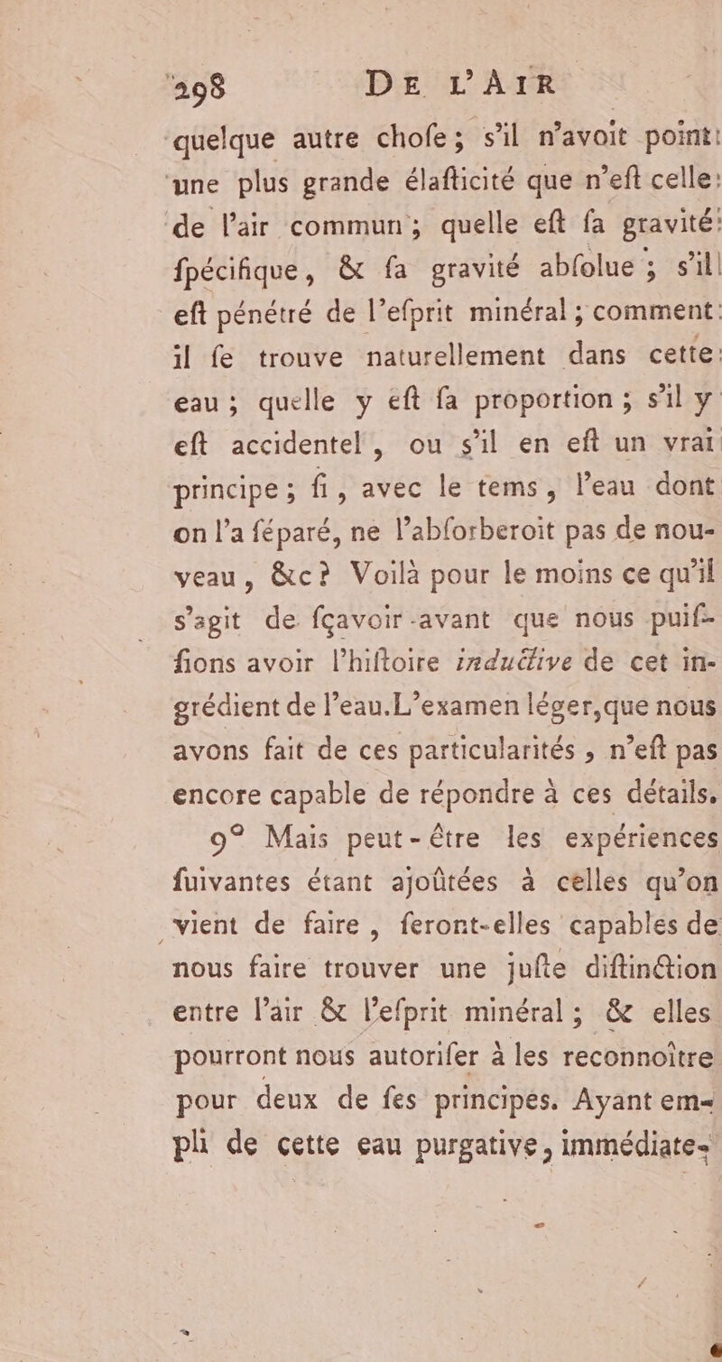 quelque autre chofe; s’il n’avoit point: ‘une plus grande élafticité que n’eft celle: de l'air commun; quelle eft fa gravité: fpécifique, &amp; fa gravité abfolue , s’il eft pénétré de l’efprit minéral ; comment. il fe trouve naturellement dans cette: eau; quelle y eft fa proportion ; sil y eft accidentel, ou s'il en eft un vrai principe ; fi, avec le tems, l’eau dont on l’a féparé, ne l’abforberoit pas de nou- veau, &amp;c? Voilà pour le moins ce qu'il s’agit de fçavoir-avant que nous puif- fions avoir l’hiftoire 2#ducfive de cet in- grédient de l’eau.L’examen léger,que nous avons fait de ces particularités , n’eft pas encore capable de répondre à ces détails, 9° Mais peut-être les expériences fuivantes étant ajoûtées à celles qu’on vient de faire, feront-elles capables de nous faire trouver une jufte diftinétion entre l'air &amp; l’efprit minéral; &amp; elles pourront nous autorifer à les reconnoître pour deux de fes principes. Ayant em ph de cette eau purgative, immédiate e