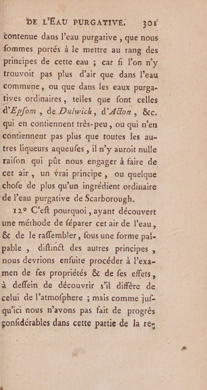 contenue dans l’eau purgative , que nous fommes portés à le mettre au rang des principes de cette eau ; car fi l’on ny commune, ou que dans les eaux purga- tives ordinaires, telles que font celles d'Epfom , de Dulwich, d'Aëon, &amp;c. qui en contiennent très-peu , ou qui n’en contiennent pas plus que toutes les au- tres liqueurs aqueufes , il n°y auroit nulle raifon qui püt nous engager à faire de cet air, un Vrai principe, ou quelque chofe de plus qu’un ingrédient ordinaire de l’eau purgative de Scarborough. 129 C’eft pourquoi , ayant découvert une méthode de féparer cet air de l’eau, &amp; de le raffembler, fous une forme pal- pable , diftinét des autres principes , men de fes propriétés &amp; de fes effets, à deffein de découvrir s'il diffère de celui de l’atmofphere ; mais comme juf- qu'ici nous n'avons pas fait de progrès çonfidérables dans cette partie de la re-