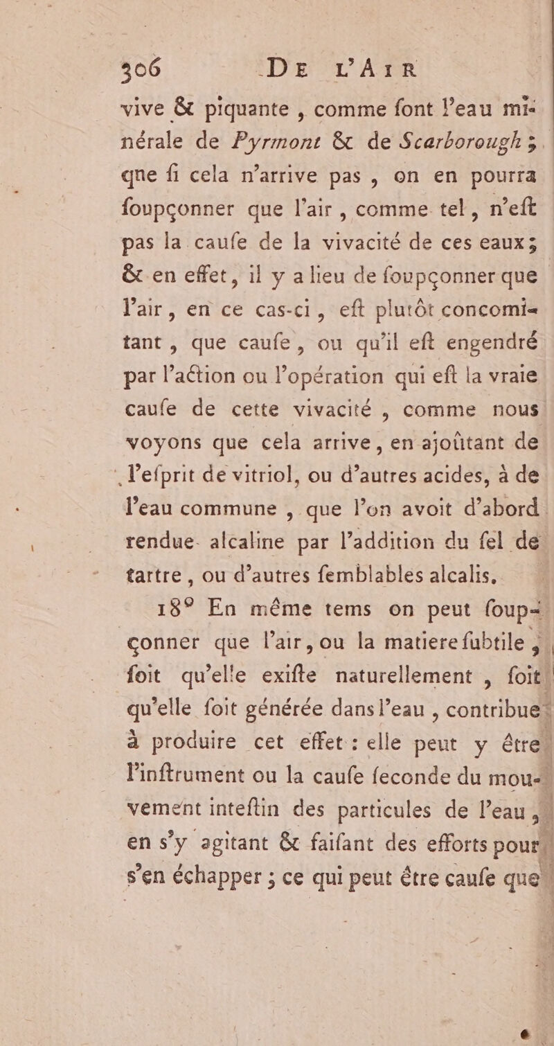 vive &amp; piquante , comme font l’eau mi- nérale de Pyrmont &amp; de Scarborough ; qne fi cela n'arrive pas , on en pourra foupconner que l'air, comme tel, n’eft pas la caufe de la vivacité de ces eaux; &amp; en effet, il y a lieu de foupçonner que l'air, en ce cas-ci, eft plutôt concomi= tant , que caufe, ou qu'il eft engendré par l’aétion ou l'opération qui eft la vraie caufe de cette vivacité , comme nous voyons que cela arrive, en ajoûtant de Pefprit de vitriol, ou d’autres acides, à de l’eau commune , que l’on avoit d’abord. rendue. alcaline par l’addition du fel de tartre, ou d’autres femblables alcalis, 18° En même tems on peut {oup: çonner que l'air, ou la matierefubtile , 4 foit qu’elle exifte naturellement , foit! UE foit générée dans l’eau , contribuel à produire cet effet : elle peut y étre Pinftrument ou la caufe feconde du mou-k vement inteftin des particules de l'eau ,# en s’y agitant &amp; faifant des eflorts pourh s’en échapper ; ce qui peut être caufe que “| à