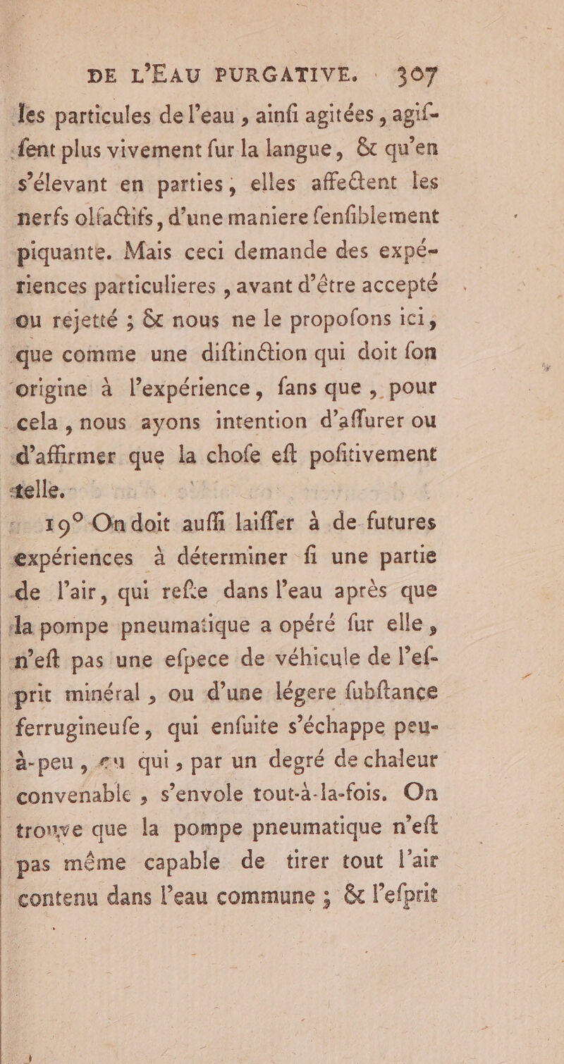 les particules de l’eau , ainfi agitées , agif- {ent plus vivement fur la langue, &amp;c qu’en s’élevant en parties, elles affeétent Îles nerfs olfatifs, d’une maniere fenfiblement piquante. Mais ceci demande des expé- riences patticulieres , avant d’être accepté ou réjetté ; &amp;c nous ne le propofons ici, que comme une diftinétion qui doit fon ‘origine à l’expérience, fans que , pour cela , nous ayons intention d’affurer ou “d'affirmer que la chofe eft pofitivement «telle. | + 19° Ondoit auf laiffer à de futures æxpériences à déterminer fi une partie de l'air, qui refe dans l’eau après que ‘la pompe pneumatique a opéré fur elle, n’eft pas une efpece de véhicule de lef- prit minéral , ou d’une légere fubftance ferrugineufe, qui enfuite s'échappe peu- à-peu, #u qui, par un degré de chaleur convenable , s'envole tout-a-la-fois, On tronve que la pompe pneumatique n’eft pas même capable de tirer tout l'air contenu dans l’eau commune ; &amp; l’efprit