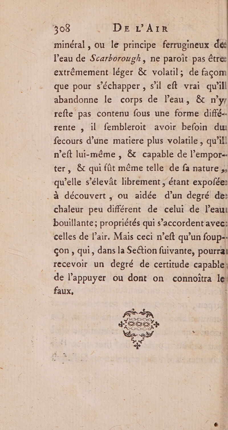 minéral , ou le principe ferrugineux dés l’eau de Scarborough, ne paroït pas être extrèmement léger &amp; volatil; de façom que pour s'échapper , s’il eft vrai qu'ill abandonne le corps de l’eau, &amp; n’yr refte pas contenu fous une forme diffé. rente , il fembleroit avoir befoin du fecours d’une matiere plus volatile, qu'il n’eft lui-même , &amp; capable de l’empor-- ter, &amp; qui füt même telle de fa nature, qu’elle s’élevât librement , étant expofée: . à découvert |; ou aidée d’un degré de: chaleur peu différent de celui de l’eau bouillante; propriétés qui s’accordent avec: celles de Pair. Mais ceci n’eft qu’un foup=: çon , qui, dans la Seétion fuivante, pourrai recevoir un degré de certitude capabiek de l’appuyer ou dont on connoîtra le! faux, FER LS S as Z CCC |