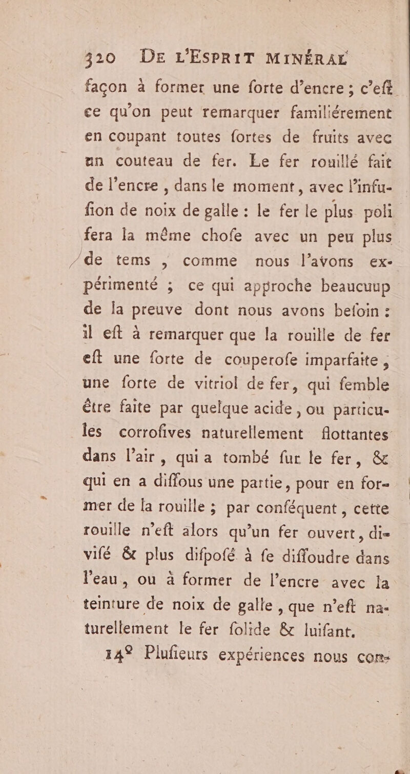 façon à former une forte d’encre ; c’eft ce qu'on peut remarquer familiérement en coupant toutes fortes de fruits avec un couteau de fer. Le fer rouillé fait de l'encre , dans le moment, avec l’infu- fion de noix de galle : le fer le plus poli fera la même chofe avec un peu plus /de tems | comme nous l’avons ex- périmenté ; ce qui approche beaucuup de la preuve dont nous avons befoin : il eft à remarquer que la rouille de fer eft une forte de couperofe imparfaite , une forte de vitriol de fer, qui femble être faite par quelque acide , ou particu- les corrofives naturellement flottantes dans l’air, quia tombé fur le fer, &amp; qui en a diffous une partie, pour en for- mer de la rouille ; par conféquent , cette rouille n’eft alors qu’un fer ouvert, di- vifé &amp; plus difpofé à fe difloudre dans l'eau, ou à former de l’encre avec la teinture de noix de galle, que n’eft na- turellement le fer folide &amp; luifant. 14% Plufieurs expériences nous con: