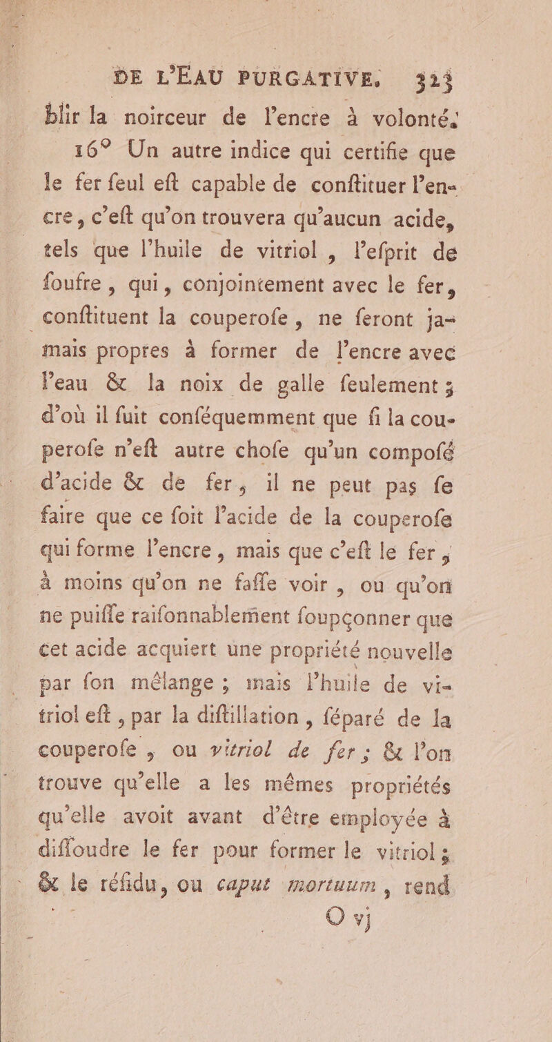 blir la noirceur de l’encre à volonté. 16° Un autre indice qui certifie que le fer feul eft capable de conftituer l’en- cre, c’eft qu’on trouvera qu'aucun acide, tels que l'huile de vitriol , lefprit de foufre , qui, conjointement avec le fer, _conffituent la couperofe , ne feront ja= mais propres à former de l'encre avec Peau &amp; la noix de galle feulement ; d’où il fuit conféquemment que fi la cou- perofe n’eft autre chofe qu’un compofé d’acide &amp; de fer, il ne peut pas fe faire que ce foit l’acide de la couperofe qui forme l’encre, mais que c’eft le fer, à moins qu'on ne fafle voir , ou qu’on ne puifle raifonnablement foupçonner que cet acide acquiert une propriété nouvelle par fon mélange ; mais Phneidesxés triol eft , par la diftillation , féparé de la couperofe , ou vitriol de fer: &amp; l’on trouve qu’elle a les mêmes propriétés qu'elle avoit avant d’être employée à diffoudre le fer pour former le vitriol s _&amp; le réfidu, où caput mortuum, rend Ko