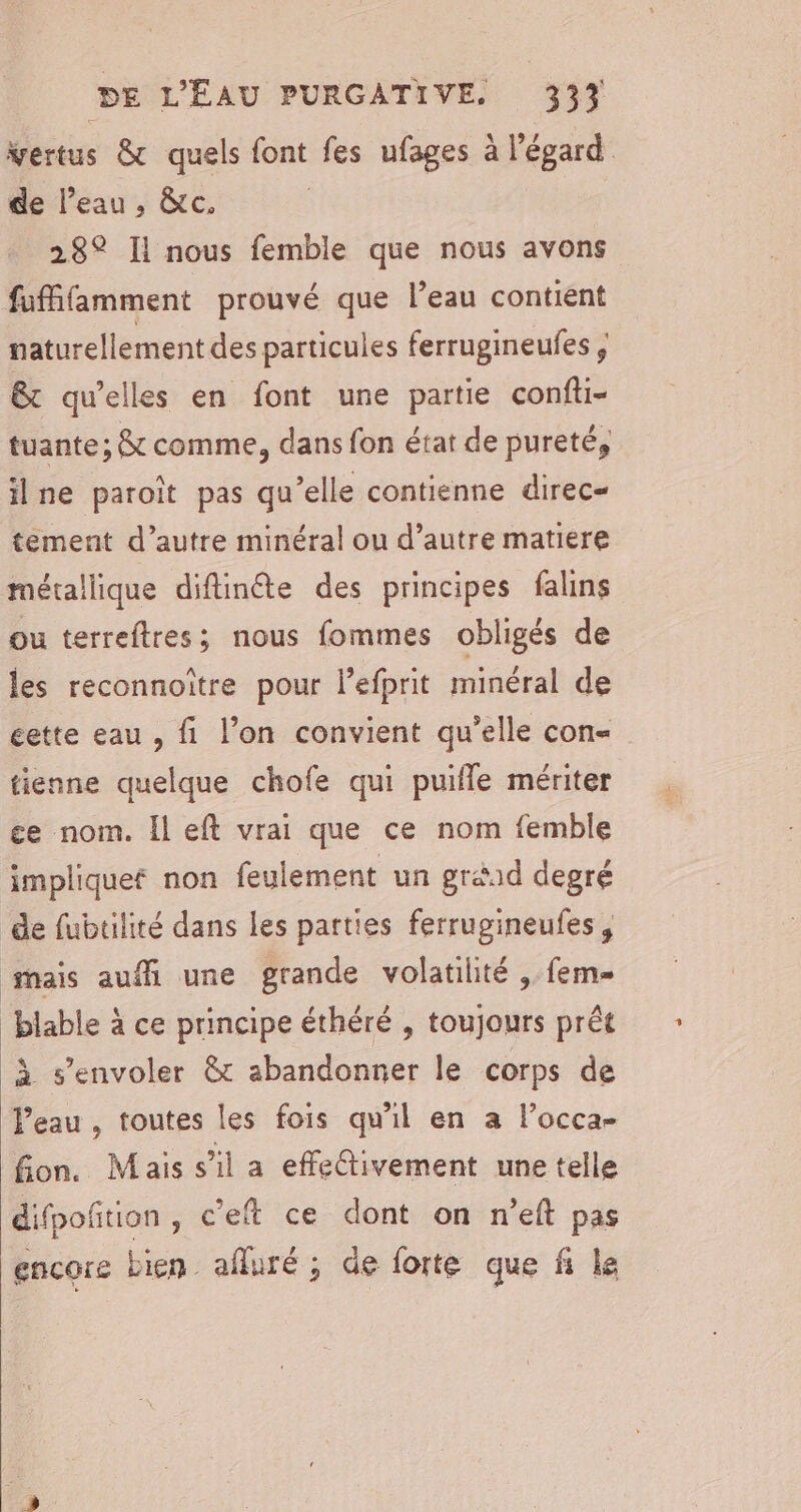 vertus &amp; quels font fes ufages à l'égard de l’eau, &amp;c. 28° Il nous femble que nous avons fufffamment prouvé que l’eau contient naturellement des particules ferrugimeufes, &amp; qu’elles en font une partie confti- tuante ; comme, dans fon état de pureté, ilne paroît pas qu’elle contienne direc- tement d’autre minéral ou d’autre matiere métallique diftinéte des principes falins ou terreftres; nous fommes obligés de les reconnoître pour l’efprit minéral de cette eau , fi l’on convient qu'elle con= tienne quelque chofe qui puifle mériter ce nom. Il eft vrai que ce nom femble impliquef non feulement un gräd degré de fubtilité dans les parties ferrugineufes, mais auffi une grande volatilité , fem blable à ce principe éthéré , toujours prêt À s'envoler &amp; abandonner le corps de l’eau , toutes les fois qu'il en a l’occa- fon. Mais s’il a effectivement une telle difpoñtion , c'eft ce dont on n’eft pas encore bien afluré ; de forte que fi le