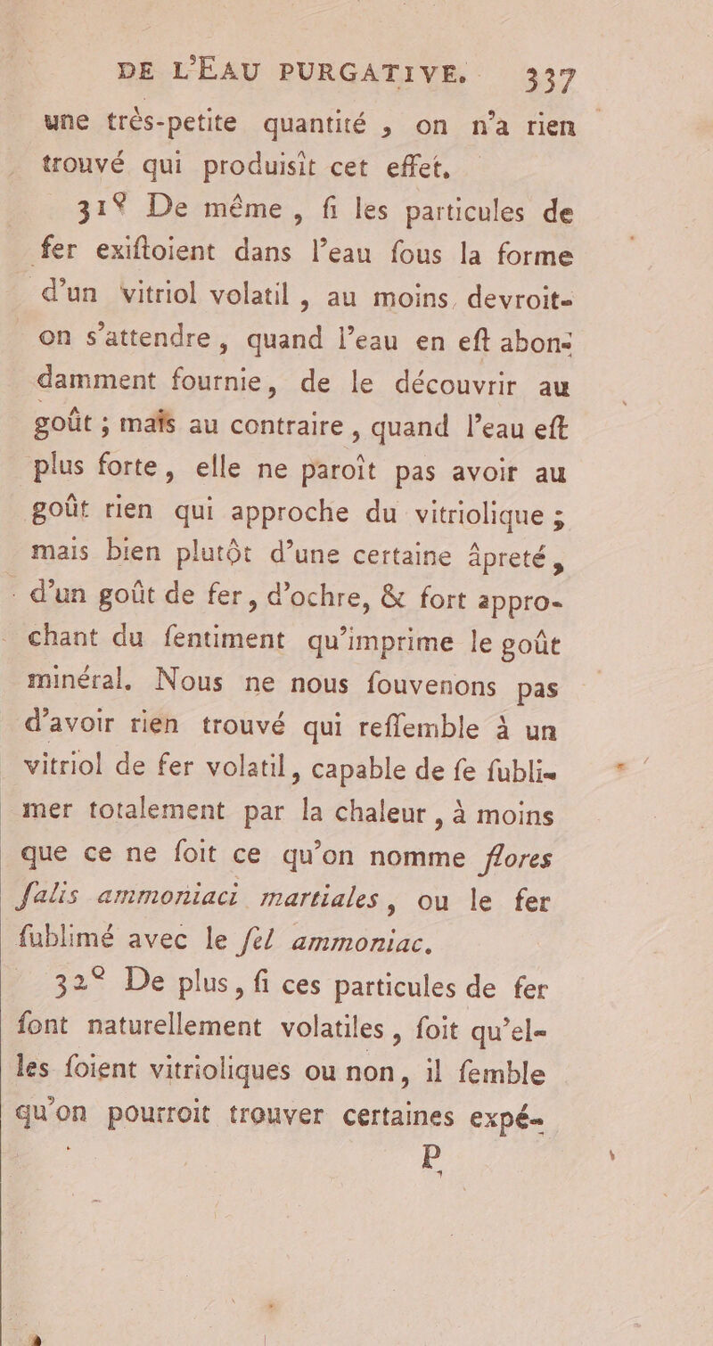 une très-petite quantité , on n'a rien trouvé qui produisit cet effet, 31% De même, fi les particules de fer exifoient dans l’eau fous la forme d’un Vvitriol volatil , au moins, devroit- on s'attendre, quand l’eau en eft abon: damment fournie, de le découvrir au goût ; mais au contraire , quand l’eau eft plus forte, elle ne paroît pas avoir au goût rien qui approche du vitriolique ; mais bien plutôt d’une certaine âpreté, - d’un goût de fer, d’ochre, &amp; fort appro- chant du fentiment qu’imprime le goût minéral, Nous ne nous fouvenons pas d’avoir rien trouvé qui reflemble à un vitriol de fer volatil, capable de fe fublis mer totalement par la chaleur , à moins que ce ne foit ce qu’on nomme ffores Jalis ammoniaci martiales, ou le fer fublimé avec le /é/ ammoniac. 32° De plus, fi ces particules de fer font naturellement volatiles, foit qu’el= les foient vitrioliques ou non, il femble quon pourroit trouver certaines expé= - P 4