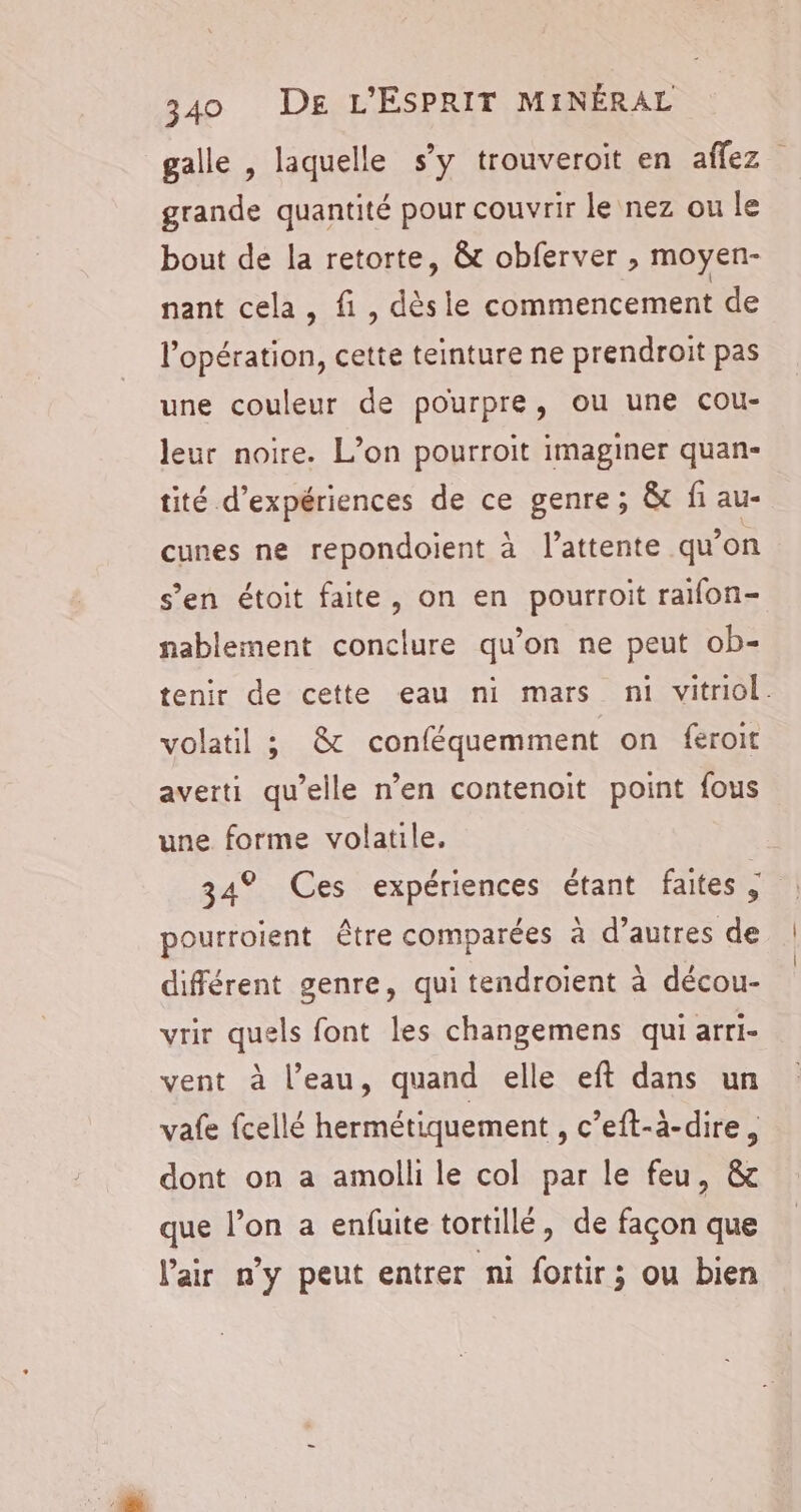 grande quantité pour couvrir le nez ou le bout de la retorte, &amp; obferver , moyen- nant cela, fi, dèsie commencement de l'opération, cette teinture ne prendroit pas une couleur de pourpre, ou une cou- leur noire. L’on pourroit imaginer quan- tité d'expériences de ce genre; &amp; fi au- cunes ne repondoient à l'attente qu’on s’en étoit faite, on en pourroit raifon- nablement conclure qu’on ne peut ob- volatil 3 &amp; conféquemment on feroit averti qu’elle n’en contenoit point fous une forme volatile, pourroient être comparées à d’autres de différent genre, qui tendroient à décou- vrir quels font les changemens qui arri- vent à l’eau, quand elle eft dans un vafe fcellé hermétiquement , c’eft-à-dire, dont on a amolli le col par le feu, &amp;c que l’on a enfuite tortillé, de façon que l'air n’y peut entrer ni fortir; ou bien | |