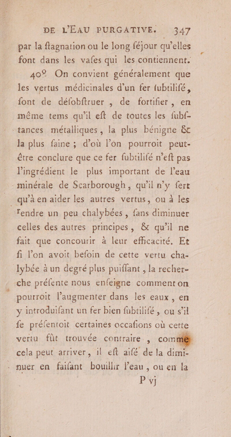 par la fagnation ou le long féjour qu’elles font dans les vafes qui les contiennent. 40% On convient généralement que les vertus médicinales d'un fer {ubtilifé, même tems qu'il eft de toutes les fubf- Ja plus faine ; d’où l’on pourroit peut- être conclure que ce fer fubtilifé n’eft pas l’ingrédient le plus important de l’eau celles des autres principes, &amp; qu'il ne fi l’on avoit befoin de cette vertu cha- pourroit l’augmenter dans les eaux, en y introduifant un fer bien füubtilifé, ou s’il fe préfentoit certaines occafons où cette vertu fût trouvée contraire | commiét cela peut arriver, il eft aifé de la dimi- nuer en failant bouillir l’eau , ou en la | P v]