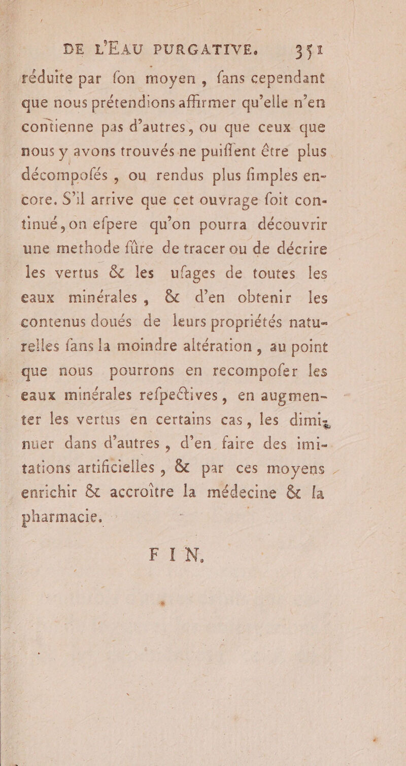 que nous prétendions affirmer qu’elle n’en contienne pas d’autres, ou que ceux que décompolés , Où rendus plus fimples en- core. S'il arrive que cet ouvrage foit con- tinué, on efpere qu’on pourra découvrir une methode fre de tracer ou de décrire les vertus &amp; les ufages de toutes les eaux minérales, &amp; d’en obtenir les contenus doués de leurs propriétés natu- relles fans la moindre altération , au point eaux minérales refpectives, en augmen- ter les vertus en certams cas, les dimis nuer dans d’autres, d’en faire des imi- tations artificielles , &amp; par ces moyens enrichir &amp; accroitre la médecine &amp; [la PFEN,