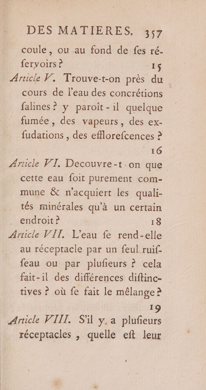 coule, ou au fond de fes ré. fervoirs ? 1$ Article V. Trouve-t-on prés du cours de l’eau des concrétions falines ? y paroit-il quelque fumée, des vapeurs, des ex- fudations , des efflorefcences ? 16 Article WI. Decouvre-t.on que _ cette eau foit purement com- _mune &amp; n’acquiert les quali- tés minérales qu'à un certain endroit? 18 Arscle VIT. L'eau fe rend-elle au réceptacle par un feul ruif- feau ou par plufeurs ? cela fait-il des différences diftinc- tives ? où fe fait le s mélange à 19 ice VIII. S'il y.a plufieurs réceptacles , quelle eft leur